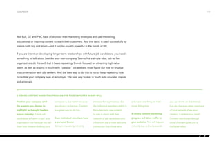 Red Bull, GE and PwC have all evolved their marketing strategies and use interesting,
educational or inspiring content to reach their customers. And this tactic is used successfully by
brands both big and small—and it can be equally powerful in the hands of HR.
If you are intent on developing longer-term relationships with future job candidates, you need
something to talk about besides your own company. Seems like a simple idea, but so few
organizations do this well that it bears repeating. Brands focused on attracting high-value
talent, as well as staying in touch with “passive” job seekers, must figure out how to engage
in a conversation with job seekers. And the best way to do that is not to keep repeating how
incredible your company is as an employer. The best way to stay in touch is to educate, inspire
and entertain.
Content
Position your company (and
the experts you choose to
highlight) as thought leaders
in your industry. Future job
candidates will want to join your
organization not because you tell
them how forward-thinking your
company is, but rather because
you show it to be true. Content
is a great way to do this.
Even individual recruiters have
a personal brand.
Content marketing not only
elevates the organization, but
the individual members within it.
Recruiters who use content
to stay in touch with their
network of job candidates and
influencers are a more welcome
connection than those who
only have one thing on their
mind: filling slots.
A strong content marketing
program will drive traffic to
your website. This will happen
not only due to the keywords
you use (more on that below),
but also because when members
of your network share your
content, it widens your reach.
Content distributed through
social channels gives you a
multiplier effect.
A strong content marketing program for your employer brand will:
/17
 