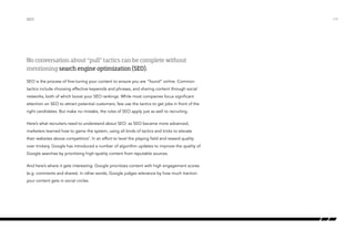 No conversation about “pull” tactics can be complete without
mentioning search engine optimization (SEO).
SEO is the process of fine-tuning your content to ensure you are “found” online. Common
tactics include choosing effective keywords and phrases, and sharing content through social
networks, both of which boost your SEO rankings. While most companies focus significant
attention on SEO to attract potential customers, few use the tactics to get jobs in front of the
right candidates. But make no mistake, the rules of SEO apply just as well to recruiting.
Here’s what recruiters need to understand about SEO: as SEO became more advanced,
marketers learned how to game the system, using all kinds of tactics and tricks to elevate
their websites above competitors’. In an effort to level the playing field and reward quality
over trickery, Google has introduced a number of algorithm updates to improve the quality of
Google searches by prioritizing high-quality content from reputable sources.
And here’s where it gets interesting: Google prioritizes content with high engagement scores
(e.g. comments and shares). In other words, Google judges relevance by how much traction
your content gets in social circles.
SEO /19
 