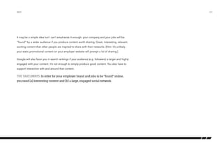 It may be a simple idea but I can’t emphasize it enough: your company and your jobs will be
“found” by a wider audience if you produce content worth sharing. Great, interesting, relevant,
exciting content that other people are inspired to share with their networks. [Hint: it’s unlikely
your static promotional content on your employer website will prompt a lot of sharing.]
Google will also favor you in search rankings if your audience (e.g. followers) is larger and highly
engaged with your content. It’s not enough to simply produce good content. You also have to
support interaction with and around that content.
The takeaways: In order for your employer brand and jobs to be “found” online,
you need (a) interesting content and (b) a large, engaged social network.
SEO /20
 