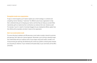 Evangelize inside your organization.
To sign on internal experts, you’ll need to explain your content strategy in a coherent and
compelling manner. Develop a “road show” for different areas of your organization to help
them understand why you’re changing your tactics, and how they can help you succeed. Most
importantly, spell out clearly how their contributions can advance their own interests as well.
For example, if you’re in search of volunteer bloggers for your employment efforts, explain how
their efforts will be rewarded, and what it means to the organization.
Don’t use social media to sell.
For some old-school marketers and HR executives, social media is simply a channel to promote
job openings. Don’t take such a tactical approach. Remember: you’re aiming to develop longer-
term relationships with your audience online. As you begin using social media, consider a mix
of (a) promoting job openings, (b) distributing the content you publish, (c) sharing what interests
you and pulls your attention. If your interests are focused solely on your own brand, all the effort
will fall flat.
where to begin? /26
 