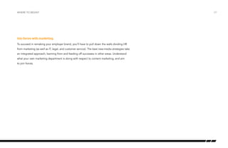 Join forces with marketing.
To succeed in remaking your employer brand, you’ll have to pull down the walls dividing HR
from marketing (as well as IT, legal, and customer service). The best new-media strategies take
an integrated approach, learning from and feeding off successes in other areas. Understand
what your own marketing department is doing with respect to content marketing, and aim
to join forces.
where to begin? /27
 