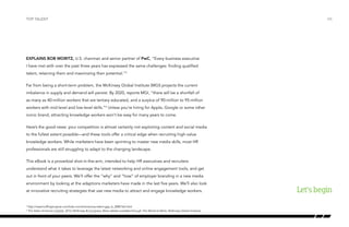 Explains Bob Moritz, U.S. chairman and senior partner of PwC, “Every business executive
I have met with over the past three years has expressed the same challenges: finding qualified
talent, retaining them and maximizing their potential.”3
Far from being a short-term problem, the McKinsey Global Institute (MGI) projects the current
imbalance in supply and demand will persist. By 2020, reports MGI, “there will be a shortfall of
as many as 40-million workers that are tertiary educated, and a surplus of 90-million to 95-million
workers with mid-level and low-level skills.”4
Unless you’re hiring for Apple, Google or some other
iconic brand, attracting knowledge workers won’t be easy for many years to come.
Here’s the good news: your competition is almost certainly not exploiting content and social media
to the fullest extent possible—and these tools offer a critical edge when recruiting high-value
knowledge workers. While marketers have been sprinting to master new media skills, most HR
professionals are still struggling to adapt to the changing landscape.
This eBook is a proverbial shot-in-the-arm, intended to help HR executives and recruiters
understand what it takes to leverage the latest networking and online engagement tools, and get
out in front of your peers. We’ll offer the “why” and “how” of employer branding in a new media
environment by looking at the adaptions marketers have made in the last five years. We’ll also look
at innovative recruiting strategies that use new media to attract and engage knowledge workers.
top talent
Let’sbegin
/06
3
http://www.huffingtonpost.com/bob-moritz/americas-talent-gap_b_2080162.html
4
The State of Human Capital, 2012, McKinsey & Company. More details available through The World at Work, McKinsey Global Institute.
 