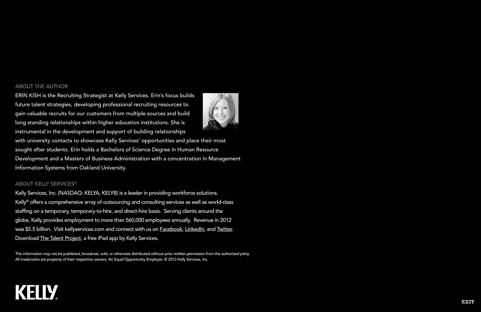 EXIT
This information may not be published, broadcast, sold, or otherwise distributed without prior written permission from the authorized party.
All trademarks are property of their respective owners. An Equal Opportunity Employer. © 2013 Kelly Services, Inc.
About Kelly Services®
Kelly Services, Inc. (NASDAQ: KELYA, KELYB) is a leader in providing workforce solutions.
Kelly®
offers a comprehensive array of outsourcing and consulting services as well as world-class
staffing on a temporary, temporary-to-hire, and direct-hire basis. Serving clients around the
globe, Kelly provides employment to more than 560,000 employees annually. Revenue in 2012
was $5.5 billion. Visit kellyservices.com and connect with us on Facebook, LinkedIn, and Twitter.
Download The Talent Project, a free iPad app by Kelly Services.
About the Author
Erin Kish is the Recruiting Strategist at Kelly Services. Erin’s focus builds
future talent strategies, developing professional recruiting resources to
gain valuable recruits for our customers from multiple sources and build
long standing relationships within higher education institutions. She is
instrumental in the development and support of building relationships
with university contacts to showcase Kelly Services’ opportunities and place their most
sought after students. Erin holds a Bachelors of Science Degree in Human Resource
Development and a Masters of Business Administration with a concentration in Management
Information Systems from Oakland University.
 