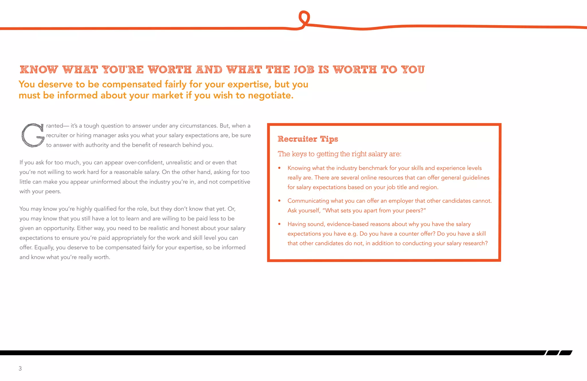 You deserve to be compensated fairly for your expertise, but you
must be informed about your market if you wish to negotiate.
Know what you’re worth and what the job is worth to you
G
ranted— it’s a tough question to answer under any circumstances. But, when a
recruiter or hiring manager asks you what your salary expectations are, be sure
to answer with authority and the benefit of research behind you.
If you ask for too much, you can appear over-confident, unrealistic and or even that
you’re not willing to work hard for a reasonable salary. On the other hand, asking for too
little can make you appear uninformed about the industry you’re in, and not competitive
with your peers.
You may know you’re highly qualified for the role, but they don’t know that yet. Or,
you may know that you still have a lot to learn and are willing to be paid less to be
given an opportunity. Either way, you need to be realistic and honest about your salary
expectations to ensure you’re paid appropriately for the work and skill level you can
offer. Equally, you deserve to be compensated fairly for your expertise, so be informed
and know what you’re really worth.
3
Recruiter Tips
The keys to getting the right salary are:
•	 Knowing what the industry benchmark for your skills and experience levels
really are. There are several online resources that can offer general guidelines
for salary expectations based on your job title and region.
•	 Communicating what you can offer an employer that other candidates cannot.
Ask yourself, “What sets you apart from your peers?”
•	 Having sound, evidence-based reasons about why you have the salary
expectations you have e.g. Do you have a counter offer? Do you have a skill
that other candidates do not, in addition to conducting your salary research?
 