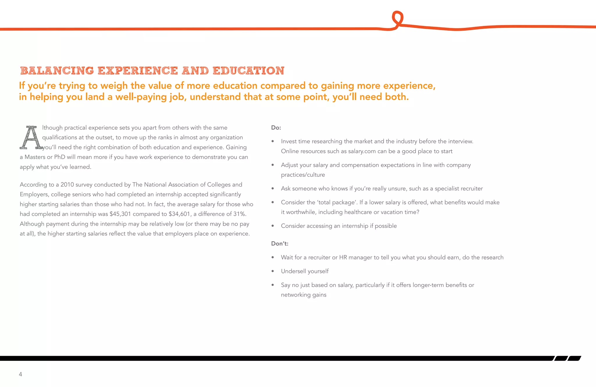 If you’re trying to weigh the value of more education compared to gaining more experience,
in helping you land a well-paying job, understand that at some point, you’ll need both.
Balancing experience and education
A
lthough practical experience sets you apart from others with the same
qualifications at the outset, to move up the ranks in almost any organization
you’ll need the right combination of both education and experience. Gaining
a Masters or PhD will mean more if you have work experience to demonstrate you can
apply what you’ve learned.
According to a 2010 survey conducted by The National Association of Colleges and
Employers, college seniors who had completed an internship accepted significantly
higher starting salaries than those who had not. In fact, the average salary for those who
had completed an internship was $45,301 compared to $34,601, a difference of 31%.
Although payment during the internship may be relatively low (or there may be no pay
at all), the higher starting salaries reflect the value that employers place on experience.
4
Do:
•	 Invest time researching the market and the industry before the interview.
Online resources such as salary.com can be a good place to start
•	 Adjust your salary and compensation expectations in line with company
practices/culture
•	 Ask someone who knows if you’re really unsure, such as a specialist recruiter
•	 Consider the ‘total package’. If a lower salary is offered, what benefits would make
it worthwhile, including healthcare or vacation time?
•	 Consider accessing an internship if possible
Don’t:
•	 Wait for a recruiter or HR manager to tell you what you should earn, do the research
•	 Undersell yourself
•	 Say no just based on salary, particularly if it offers longer-term benefits or
networking gains
 