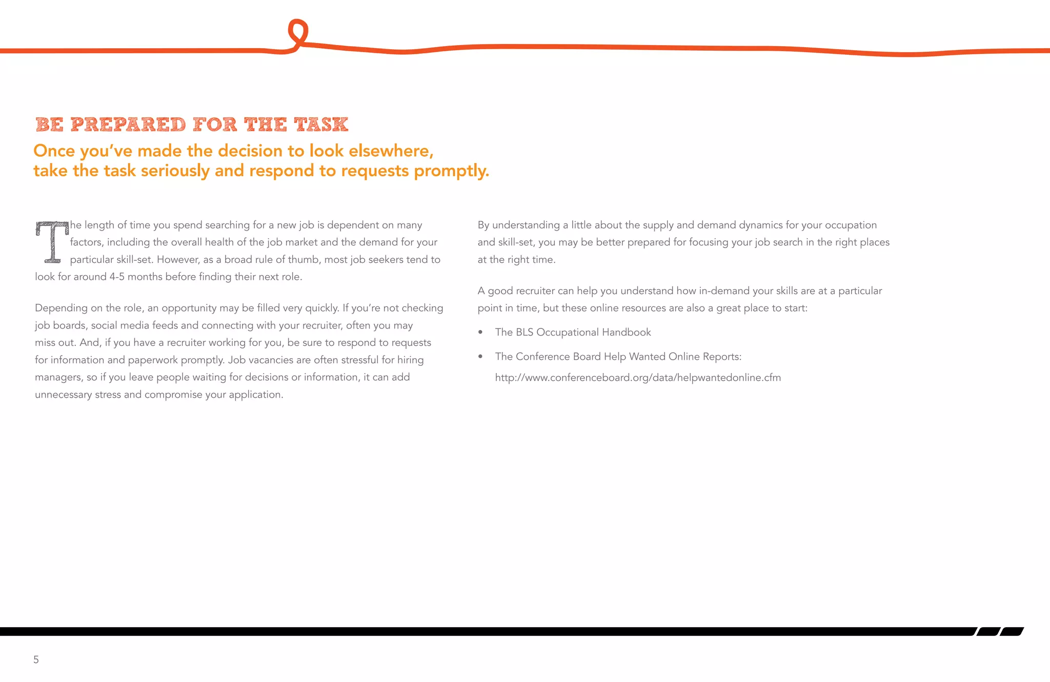 Once you’ve made the decision to look elsewhere,
take the task seriously and respond to requests promptly.
Be prepared for the task
T
he length of time you spend searching for a new job is dependent on many
factors, including the overall health of the job market and the demand for your
particular skill-set. However, as a broad rule of thumb, most job seekers tend to
look for around 4-5 months before finding their next role.
Depending on the role, an opportunity may be filled very quickly. If you’re not checking
job boards, social media feeds and connecting with your recruiter, often you may
miss out. And, if you have a recruiter working for you, be sure to respond to requests
for information and paperwork promptly. Job vacancies are often stressful for hiring
managers, so if you leave people waiting for decisions or information, it can add
unnecessary stress and compromise your application.
5
By understanding a little about the supply and demand dynamics for your occupation
and skill-set, you may be better prepared for focusing your job search in the right places
at the right time.
A good recruiter can help you understand how in-demand your skills are at a particular
point in time, but these online resources are also a great place to start:
•	 The BLS Occupational Handbook
•	 The Conference Board Help Wanted Online Reports:
http://www.conferenceboard.org/data/helpwantedonline.cfm
 