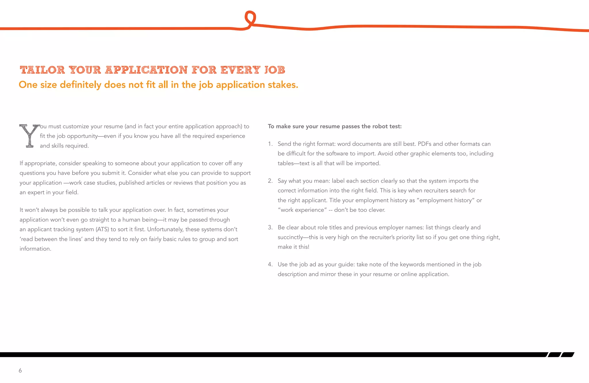 One size definitely does not fit all in the job application stakes.
Tailor your application for every job
Y
ou must customize your resume (and in fact your entire application approach) to
fit the job opportunity—even if you know you have all the required experience
and skills required.
If appropriate, consider speaking to someone about your application to cover off any
questions you have before you submit it. Consider what else you can provide to support
your application —work case studies, published articles or reviews that position you as
an expert in your field.
It won’t always be possible to talk your application over. In fact, sometimes your
application won’t even go straight to a human being—it may be passed through
an applicant tracking system (ATS) to sort it first. Unfortunately, these systems don’t
‘read between the lines’ and they tend to rely on fairly basic rules to group and sort
information.
6
To make sure your resume passes the robot test:
1. 	 Send the right format: word documents are still best. PDFs and other formats can
be difficult for the software to import. Avoid other graphic elements too, including
tables—text is all that will be imported.
2. 	 Say what you mean: label each section clearly so that the system imports the
correct information into the right field. This is key when recruiters search for
the right applicant. Title your employment history as “employment history” or
“work experience” -- don’t be too clever.
3. 	 Be clear about role titles and previous employer names: list things clearly and
succinctly—this is very high on the recruiter’s priority list so if you get one thing right,
make it this!
4. 	 Use the job ad as your guide: take note of the keywords mentioned in the job
description and mirror these in your resume or online application.
 