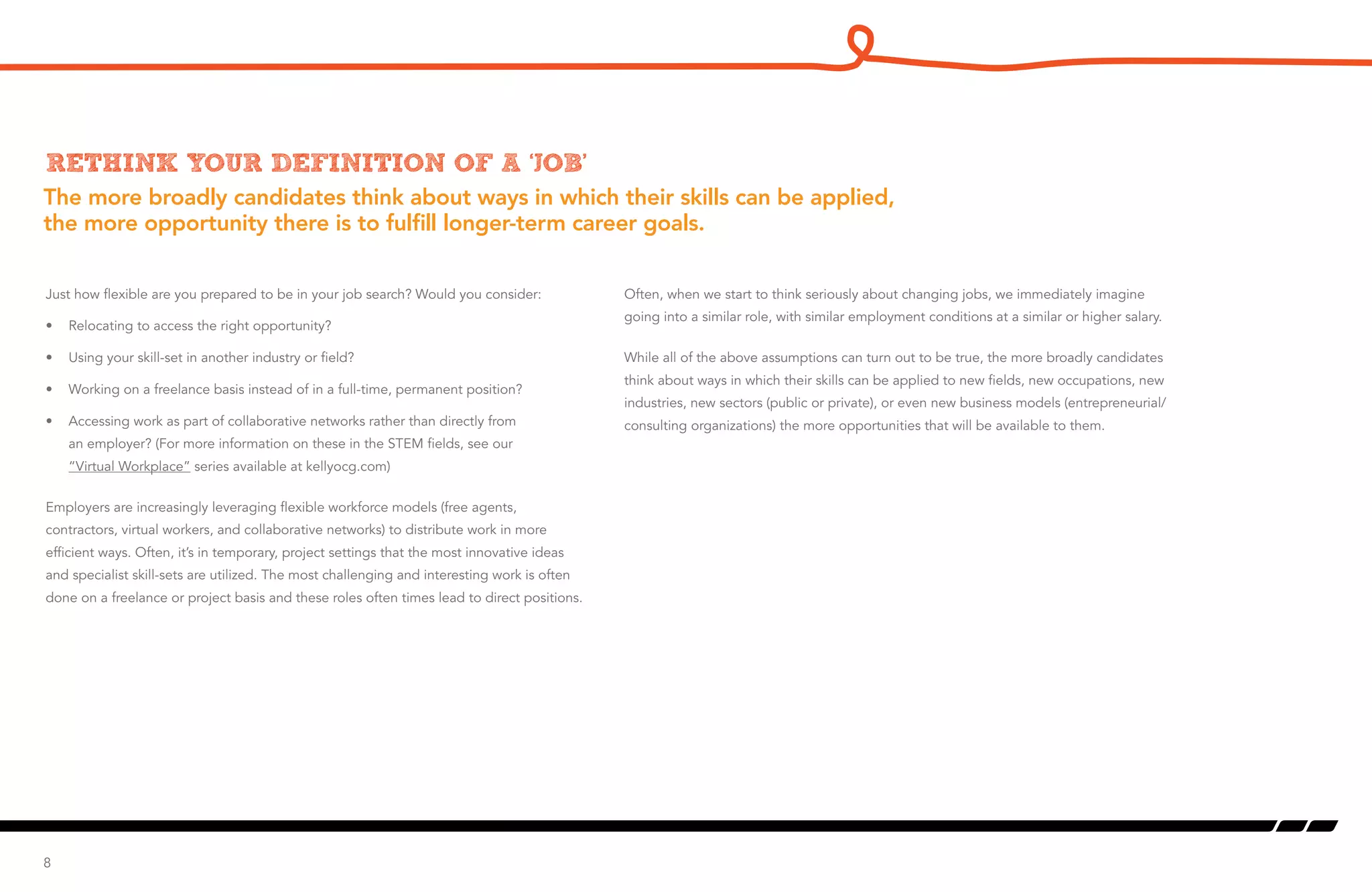The more broadly candidates think about ways in which their skills can be applied,
the more opportunity there is to fulfill longer-term career goals.
Rethink your definition of a ‘job’
Just how flexible are you prepared to be in your job search? Would you consider:
•	 Relocating to access the right opportunity?
•	 Using your skill-set in another industry or field?
•	 Working on a freelance basis instead of in a full-time, permanent position?
•	 Accessing work as part of collaborative networks rather than directly from
an employer? (For more information on these in the STEM fields, see our
“Virtual Workplace” series available at kellyocg.com)
Employers are increasingly leveraging flexible workforce models (free agents,
contractors, virtual workers, and collaborative networks) to distribute work in more
efficient ways. Often, it’s in temporary, project settings that the most innovative ideas
and specialist skill-sets are utilized. The most challenging and interesting work is often
done on a freelance or project basis and these roles often times lead to direct positions.
8
Often, when we start to think seriously about changing jobs, we immediately imagine
going into a similar role, with similar employment conditions at a similar or higher salary.
While all of the above assumptions can turn out to be true, the more broadly candidates
think about ways in which their skills can be applied to new fields, new occupations, new
industries, new sectors (public or private), or even new business models (entrepreneurial/
consulting organizations) the more opportunities that will be available to them.
 