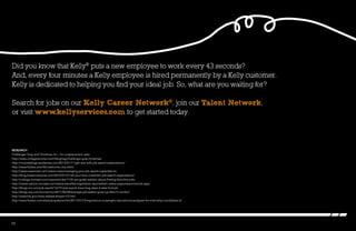Did you know that Kelly®
puts a new employee to work every 43 seconds?
And, every four minutes a Kelly employee is hired permanently by a Kelly customer.
Kelly is dedicated to helping you find your ideal job. So, what are you waiting for?
Search for jobs on our Kelly Career Network®, join our Talent Network,
or visit www.kellyservices.com to get started today.
Research
Challenger Gray and Christmas Inc – for outplacement stats
http://www.collegerecruiter.com/blog/tag/challenger-gray-christmas/
http://mcacesblogs.wordpress.com/2013/01/11/get-real-with-job-search-expectations/
http://www.forbes.com/fdc/welcome_mjx.shtml
http://www.careercast.com/career-news/managing-your-job-search-expectations
http://blog.brazencareerist.com/2012/01/27/do-you-have-unrealistic-job-search-expectations/
http://college.monster.com/news/articles/1135-are-grads-realistic-about-finding-their-first-jobs
http://career-advice.monster.com/salary-benefits/negotiation-tips/realistic-salary-expectations/article.aspx
http://blogs.cio.com/job-search/16731/job-search-how-long-does-it-take-find-job
http://blogs.wsj.com/economics/2011/06/08/average-job-seeker-gives-up-after-5-months/
http://www.bls.gov/news.release/empsit.t12.htm
http://www.forbes.com/sites/jacquelynsmith/2011/01/15/experience-outweighs-educational-pedigree-for-internship-candidates-2/
10
 