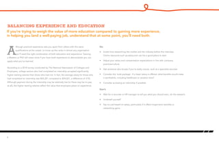 If you’re trying to weigh the value of more education compared to gaining more experience,
in helping you land a well-paying job, understand that at some point, you’ll need both.
Balancing experience and education
A
lthough practical experience sets you apart from others with the same
qualifications at the outset, to move up the ranks in almost any organization
you’ll need the right combination of both education and experience. Gaining
a Masters or PhD will mean more if you have work experience to demonstrate you can
apply what you’ve learned.
According to a 2010 survey conducted by The National Association of Colleges and
Employers, college seniors who had completed an internship accepted significantly
higher starting salaries than those who had not. In fact, the average salary for those who
had completed an internship was $45,301 compared to $34,601, a difference of 31%.
Although payment during the internship may be relatively low (or there may be no pay
at all), the higher starting salaries reflect the value that employers place on experience.
4
Do:
•	 Invest time researching the market and the industry before the interview.
Online resources such as salary.com can be a good place to start
•	 Adjust your salary and compensation expectations in line with company
practices/culture
•	 Ask someone who knows if you’re really unsure, such as a specialist recruiter
•	 Consider the ‘total package’. If a lower salary is offered, what benefits would make
it worthwhile, including healthcare or vacation time?
•	 Consider accessing an internship if possible
Don’t:
•	 Wait for a recruiter or HR manager to tell you what you should earn, do the research
•	 Undersell yourself
•	 Say no just based on salary, particularly if it offers longer-term benefits or
networking gains
 