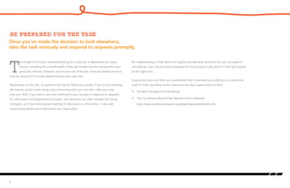 Once you’ve made the decision to look elsewhere,
take the task seriously and respond to requests promptly.
Be prepared for the task
T
he length of time you spend searching for a new job is dependent on many
factors, including the overall health of the job market and the demand for your
particular skill-set. However, as a broad rule of thumb, most job seekers tend to
look for around 4-5 months before finding their next role.
Depending on the role, an opportunity may be filled very quickly. If you’re not checking
job boards, social media feeds and connecting with your recruiter, often you may
miss out. And, if you have a recruiter working for you, be sure to respond to requests
for information and paperwork promptly. Job vacancies are often stressful for hiring
managers, so if you leave people waiting for decisions or information, it can add
unnecessary stress and compromise your application.
5
By understanding a little about the supply and demand dynamics for your occupation
and skill-set, you may be better prepared for focusing your job search in the right places
at the right time.
A good recruiter can help you understand how in-demand your skills are at a particular
point in time, but these online resources are also a great place to start:
•	 The BLS Occupational Handbook
•	 The Conference Board Help Wanted Online Reports:
http://www.conferenceboard.org/data/helpwantedonline.cfm
 