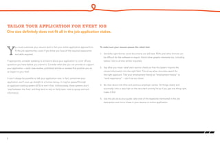 One size definitely does not fit all in the job application stakes.
Tailor your application for every job
Y
ou must customize your resume (and in fact your entire application approach) to
fit the job opportunity—even if you know you have all the required experience
and skills required.
If appropriate, consider speaking to someone about your application to cover off any
questions you have before you submit it. Consider what else you can provide to support
your application —work case studies, published articles or reviews that position you as
an expert in your field.
It won’t always be possible to talk your application over. In fact, sometimes your
application won’t even go straight to a human being—it may be passed through
an applicant tracking system (ATS) to sort it first. Unfortunately, these systems don’t
‘read between the lines’ and they tend to rely on fairly basic rules to group and sort
information.
6
To make sure your resume passes the robot test:
1. 	 Send the right format: word documents are still best. PDFs and other formats can
be difficult for the software to import. Avoid other graphic elements too, including
tables—text is all that will be imported.
2. 	 Say what you mean: label each section clearly so that the system imports the
correct information into the right field. This is key when recruiters search for
the right applicant. Title your employment history as “employment history” or
“work experience” -- don’t be too clever.
3. 	 Be clear about role titles and previous employer names: list things clearly and
succinctly—this is very high on the recruiter’s priority list so if you get one thing right,
make it this!
4. 	 Use the job ad as your guide: take note of the keywords mentioned in the job
description and mirror these in your resume or online application.
 