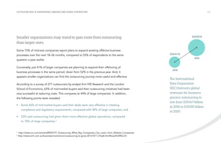 Outsourcing is expanding among mid-sized operators

/16

Smaller organizations may stand to gain more from outsourcing
than larger ones.

$US191 B

Some 73% of mid-size companies report plans to expand existing offshore business
processes over the next 18–36 months, compared to 55% of respondents to the same

$US147 B
2015

question a year earlier.
Conversely, just 41% of larger companies are planning to expand their offshoring of
business processes in the same period, down from 52% in the previous year. And, it
appears smaller organizations can find the outsourcing journey more useful and effective.
According to a survey of 277 outsourcers by analyst firm HfS Research and the London
School of Economics, 63% of mid-market buyers said their outsourcing initiatives had been
very successful at reducing costs. This compares to 44% of large companies. In addition,
the following points were revealed:
•	 Some 42% of mid-market buyers said their deals were very effective in meeting
compliance and regulatory requirements, compared with 30% of large companies; and
•	 33% said outsourcing had given them more effective global operations, compared
to 18% of large companies.2

2
3

http://www.cio.com/article/689037/IT_Outsourcing_What_Big_Companies_Can_Learn_from_Midsize_Companies
http://www.smh.com.au/business/momentum/outsourcing-to-grow-20121011-27ee8.html#ixzz2YoXRGuY2

2010

The International
Data Corporation
(IDC) forecasts global
revenues for business
process outsourcing to
rise from $US147 billion
in 2010 to $US191 billion
in 20153.

 