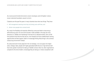 Outsourcers and clients are in direct competition for talent

As outsourced work becomes more strategic and of higher value,
more talented workers want to do it.
Cutbacks over the past five years in many industries have done two things. They have:
•	 left management wearing more hats and doing more with less, and
•	 driven more people into contract work.
As a result, the flexibility and expertise offered by outsourced talent is becoming a
self-reinforcing cycle. As more work has been made available in this way, the more
attractive (i.e. reliable and interesting) it has become to talented workers. And, as fulltime positions have become less secure, more stressful and have enabled fewer training
opportunities and less support, talent is increasingly finding these things in the contract/
outsourcing environment instead.
As outsourced work moves away from the non-strategic, non-core space into higher
value, strategic tasks, people with highly specialized skills that are in high demand will
have even greater incentives for taking on flexible contract roles. So, when organizations
compete for this kind of talent, increasingly they are doing so in direct competition with

/18

 