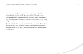 Outsourcers and clients are in direct competition for talent

outsourcers of all sizes. Client companies are also competing for this kind of
talent without the perceived benefits of a permanent role on their side anymore.
This can make it difficult for some organizations to fill critical roles on a permanent fulltime basis, particularly for roles requiring those specialist technical skills that are already
in high demand.
As the benefits of working in a permanent role diminish and the quality of contract roles
increases, access to talent will become more about offering the employment terms
(often flexible ones) that the talent is looking for, rather than simply selling the desired
employee a job.

/19

 