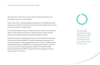 Structures and processes are becoming more formal

/21

Since the turn of the 21st century, the outsourcing industry has
steadily become more formalized.
Today, a vast number of leading professional associations, for both organizations and
individuals, are involved in transforming the world of business through outsourcing, offshoring, and shared or managed services.
This trend will only help to improve consistency around all components of outsourced
solutions as the industry moves forward. It will also continue to provide for better
governance of relationships between outsourcing providers and clients.
Consider for example, expanding organizations such as the International Association
of Outsourcing Professionals (IAOP®)—a global, standard-setting advocate for the
outsourcing profession, boasting a global community of more than 120,000 members
and affiliates worldwide. Roughly 85% of its members credit the IAOP for improved
outsourcing outcomes at their organizations, while 93% of the IAOP Certified
Outsourcing Professionals® (COPs) surveyed report that the designation has had a
positive impact on their careers.

93% of the IAOP
Certified Outsourcing
Professionals® (COPs)
surveyed report that
the designation has
had a positive impact
on their careers.

 