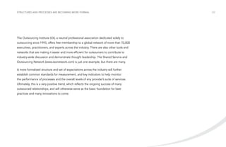 Structures and processes are becoming more formal

The Outsourcing Institute (OI), a neutral professional association dedicated solely to
outsourcing since 1993, offers free membership to a global network of more than 70,000
executives, practitioners, and experts across the industry. There are also other tools and
networks that are making it easier and more efficient for outsourcers to contribute to
industry-wide discussion and demonstrate thought leadership. The Shared Service and
Outsourcing Network (www.ssonetwork.com) is just one example, but there are many.
A more formalized structure and set of expectations across the industry will further
establish common standards for measurement, and key indicators to help monitor
the performance of processes and the overall levels of any provider’s suite of services.
Ultimately, this is a very positive trend, which reflects the ongoing success of many
outsourced relationships, and will otherwise serve as the basic foundation for best
practices and many innovations to come.

/22

 