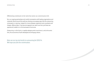 Introduction

Offshoring continues to be seen by some as a necessary evil.
Yet, our ongoing partnerships and candid conversations with leading organizations and
corporate clients around the world are showing encouraging signs that the outsourcing
conversation is maturing. Instead of a choice between expensive local consultants and
cheaper offshore labor, it has become apparent we need more than just these two
operational models to run the businesses of tomorrow.
Outsourcing, in all its forms, is rapidly reshaping work as we know it, and at the same
time, the economies of both developed and emerging nations.

Here are our top six trends in outsourcing for 2013/14.
We hope you join the conversation.

/03

 