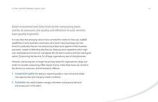 It’s no longer primarily about cost

Entire economies have been built on the outsourcing wave,
and by all measures, the quality and efficiency of such services
have greatly improved.
It is now clear that emerging nations have cornered the market for low-cost, scalable
capabilities in some business-critical areas. As a result, many businesses are now
forced to justify why they are not outsourcing at least some aspects of their business
processes, instead of defending why they are. Keeping some capabilities within highcost, developed economies can now appear like the less innovative and even less logical
option. Outsourcing has become, for all large organizations, part of doing business.
However, cost-savings are no longer the primary reason for organizations—large and
small—to consider outsourcing. Often ahead of price, these three issues are central to
the decision to outsource, and sometimes to offshore:

1.	 Competitive agility: the ability to respond quickly to new contractual needs,
new opportunities and changing market conditions.

2.	Scalability: the need to better manage unforeseen and seasonal demand
and access just-in-time talent.

/06

 