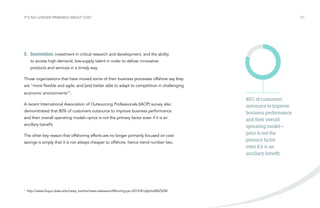 It’s no longer primarily about cost

/07

3.	Innovation: investment in critical research and development, and the ability
to access high-demand, low-supply talent in order to deliver innovative
products and services in a timely way.
Those organizations that have moved some of their business processes offshore say they
are “more flexible and agile, and [are] better able to adapt to competition in challenging
economic environments”1.
A recent International Association of Outsourcing Professionals (IAOP) survey also
demonstrated that 80% of customers outsource to improve business performance
and their overall operating model—price is not the primary factor even if it is an
ancillary benefit.
The other key reason that offshoring efforts are no longer primarily focused on costsavings is simply that it is not always cheaper to offshore, hence trend number two.

1

http://www.fuqua.duke.edu/news_events/news-releases/offshoring-jan-2012/#.UdpHoM0ZSZM

80% of customers
outsource to improve
business performance
and their overall
operating model—
price is not the
primary factor
even if it is an
ancillary benefit.

 