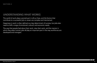 13Kelly Global Workforce Index™
The world of work plays a pivotal part in all our lives, and the factors that
contribute to a successful job or career are complex and intertwined.
Happiness in work is often defined as a key determinant of success, but jobs also
need to fulfil a range of emotional, cultural, and economic needs.
The way that people feel about their work, view their work, and the manner in
which they select certain jobs all play an important part in the way workforces are
developed and managed.
understanding what works
section 2
 