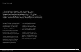 25Kelly Global Workforce Index™
The difficult economic environment tested
the employee-employer partnership in
many organizations, and it still lingers
in the minds of some workers.
Employees appear less content in their
positions and are mindful about the
importance of keeping their options open.
There is a transactional element to the
way employees view their employment—
less emotional attachment, and a more
rational, arm’s-length assessment of
career prospects and alternatives.
In this relatively fickle environment,
employees are readily making
judgment calls about the reputation
of their employers and are ready to
switch jobs should the need arise.
Importantly, the variable state of the
economic recovery across the globe is
reflected in markedly less optimism in
EMEA than in the Americas and APAC,
where conditions are more buoyant.
Conclusion
looking forward, not back
Many workers have experienced a significant shift in their
attachment to employers in the wake of the global financial crisis,
and this phenomenon is still shaping the employment relationship.
 