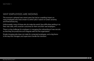 4Kelly Global Workforce Index™
Why employees are moving
section 1
The economic upheaval over recent years has had an unsettling impact on
many employees who have chosen to switch jobs in search of career certainty
and financial security.
Unfortunately, many of those who do make the switch face difficulties settling in to
their new roles, with uncertain outcomes for them and their new employers.
There is a big challenge for employers in managing the onboarding of new recruits
so that they are productive and integrate well into the organization.
Simply changing jobs does not make for contented employees, and a big factor
is the way that managers and supervisors handle the transition.
 