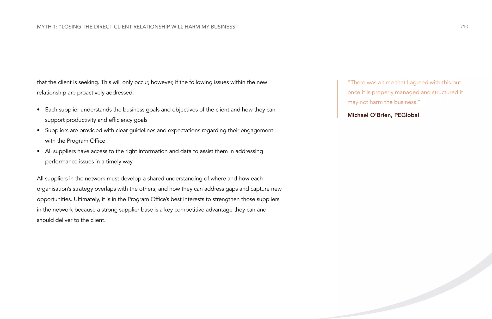 Myth 1: “Losing the direct client relationship will harm my business”

/10

that the client is seeking. This will only occur, however, if the following issues within the new

“There was a time that I agreed with this but

relationship are proactively addressed:

once it is properly managed and structured it
may not harm the business.”

•	 Each supplier understands the business goals and objectives of the client and how they can
support productivity and efficiency goals
•	 Suppliers are provided with clear guidelines and expectations regarding their engagement
with the Program Office
•	 All suppliers have access to the right information and data to assist them in addressing
performance issues in a timely way.
All suppliers in the network must develop a shared understanding of where and how each
organisation’s strategy overlaps with the others, and how they can address gaps and capture new
opportunities. Ultimately, it is in the Program Office’s best interests to strengthen those suppliers
in the network because a strong supplier base is a key competitive advantage they can and
should deliver to the client.

Michael O’Brien, PEGlobal

 