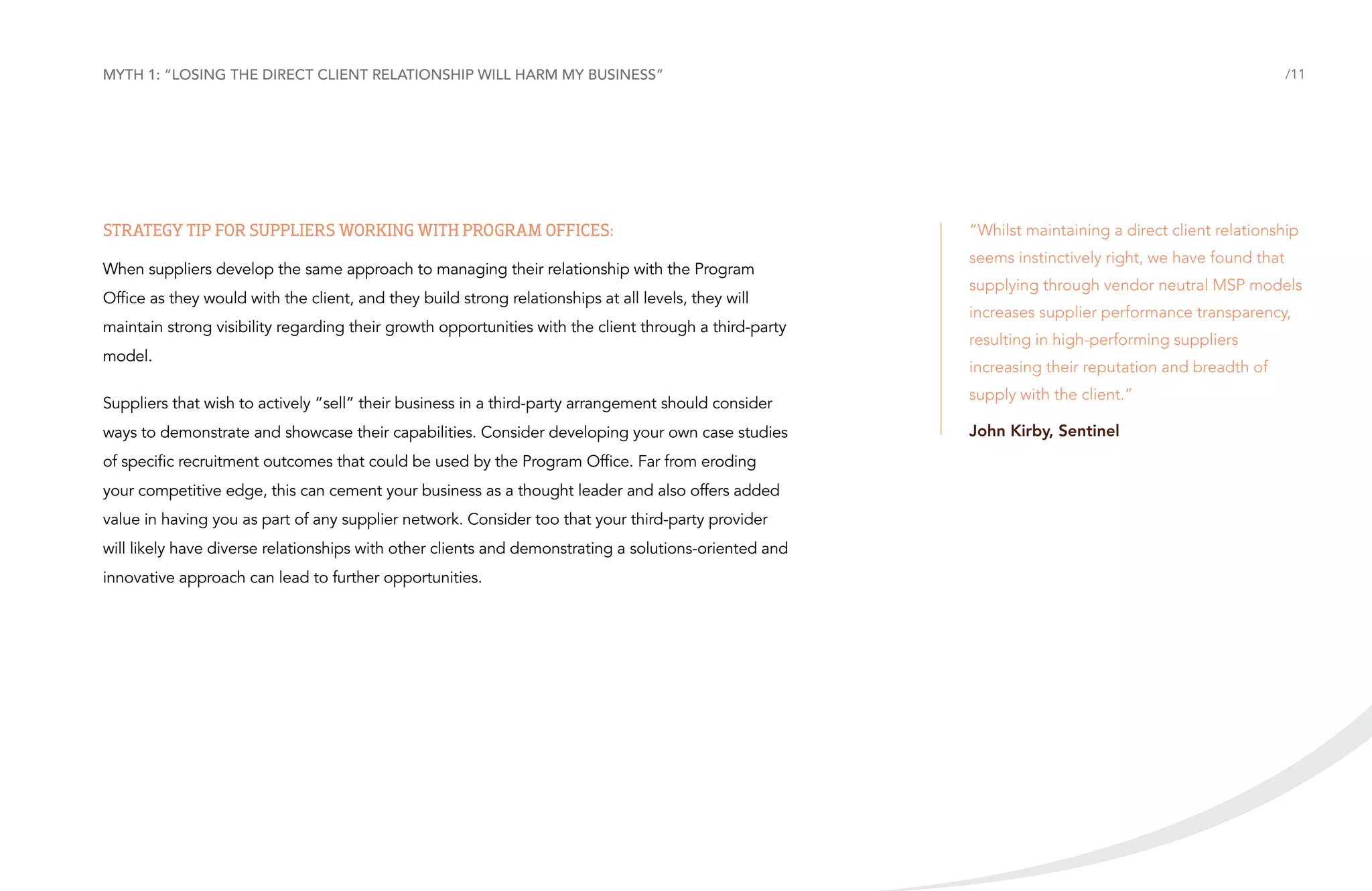 Myth 1: “Losing the direct client relationship will harm my business”

Strategy tip for suppliers working with Program Offices:
When suppliers develop the same approach to managing their relationship with the Program
Office as they would with the client, and they build strong relationships at all levels, they will
maintain strong visibility regarding their growth opportunities with the client through a third-party
model.
Suppliers that wish to actively “sell” their business in a third-party arrangement should consider
ways to demonstrate and showcase their capabilities. Consider developing your own case studies
of specific recruitment outcomes that could be used by the Program Office. Far from eroding
your competitive edge, this can cement your business as a thought leader and also offers added
value in having you as part of any supplier network. Consider too that your third-party provider
will likely have diverse relationships with other clients and demonstrating a solutions-oriented and
innovative approach can lead to further opportunities.

/11

“Whilst maintaining a direct client relationship
seems instinctively right, we have found that
supplying through vendor neutral MSP models
increases supplier performance transparency,
resulting in high-performing suppliers
increasing their reputation and breadth of
supply with the client.”
John Kirby, Sentinel

 