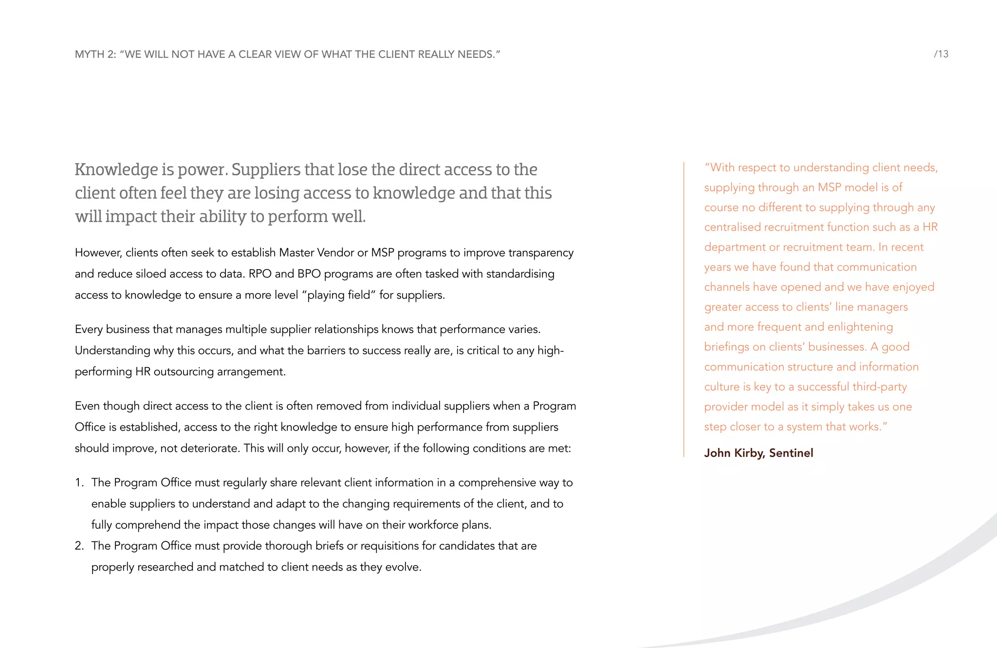 Myth 2: “We will not have a clear view of what the client really needs.”

/13

Knowledge is power. Suppliers that lose the direct access to the
client often feel they are losing access to knowledge and that this
will impact their ability to perform well.

“With respect to understanding client needs,

However, clients often seek to establish Master Vendor or MSP programs to improve transparency

department or recruitment team. In recent

and reduce siloed access to data. RPO and BPO programs are often tasked with standardising
access to knowledge to ensure a more level “playing field” for suppliers.

supplying through an MSP model is of
course no different to supplying through any
centralised recruitment function such as a HR
years we have found that communication
channels have opened and we have enjoyed
greater access to clients’ line managers

Every business that manages multiple supplier relationships knows that performance varies.

and more frequent and enlightening

Understanding why this occurs, and what the barriers to success really are, is critical to any high-

briefings on clients’ businesses. A good

performing HR outsourcing arrangement.

communication structure and information
culture is key to a successful third-party

Even though direct access to the client is often removed from individual suppliers when a Program

provider model as it simply takes us one

Office is established, access to the right knowledge to ensure high performance from suppliers

step closer to a system that works.”

should improve, not deteriorate. This will only occur, however, if the following conditions are met:

John Kirby, Sentinel

1.	 The Program Office must regularly share relevant client information in a comprehensive way to
enable suppliers to understand and adapt to the changing requirements of the client, and to
fully comprehend the impact those changes will have on their workforce plans.
2.	 The Program Office must provide thorough briefs or requisitions for candidates that are
properly researched and matched to client needs as they evolve.

 