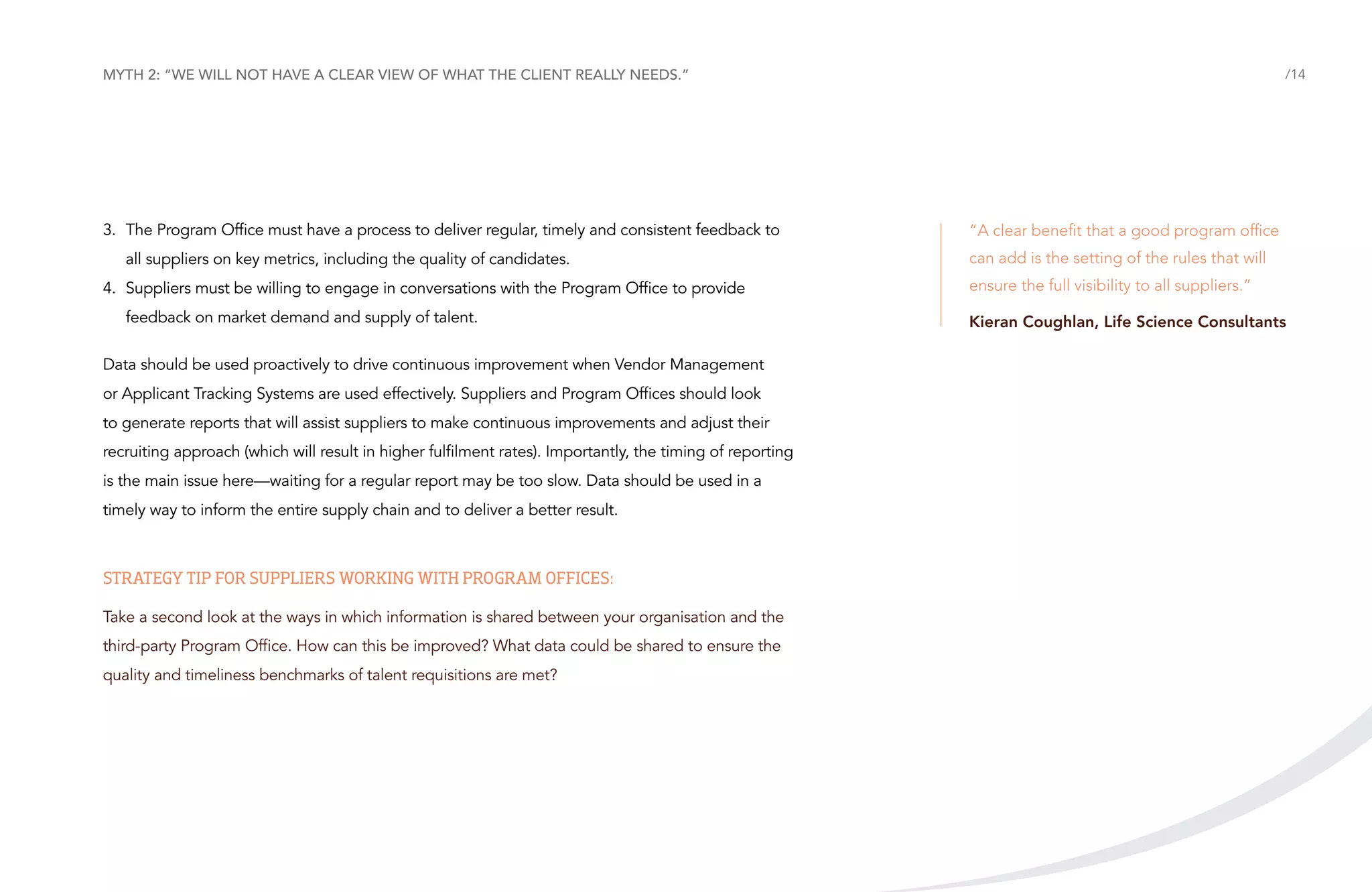 Myth 2: “We will not have a clear view of what the client really needs.”

3.	 The Program Office must have a process to deliver regular, timely and consistent feedback to
all suppliers on key metrics, including the quality of candidates.
4.	 Suppliers must be willing to engage in conversations with the Program Office to provide
feedback on market demand and supply of talent.
Data should be used proactively to drive continuous improvement when Vendor Management
or Applicant Tracking Systems are used effectively. Suppliers and Program Offices should look
to generate reports that will assist suppliers to make continuous improvements and adjust their
recruiting approach (which will result in higher fulfilment rates). Importantly, the timing of reporting
is the main issue here—waiting for a regular report may be too slow. Data should be used in a
timely way to inform the entire supply chain and to deliver a better result.

Strategy tip for suppliers working with Program Offices:
Take a second look at the ways in which information is shared between your organisation and the
third-party Program Office. How can this be improved? What data could be shared to ensure the
quality and timeliness benchmarks of talent requisitions are met?

/14

“A clear benefit that a good program office
can add is the setting of the rules that will
ensure the full visibility to all suppliers.”
Kieran Coughlan, Life Science Consultants

 