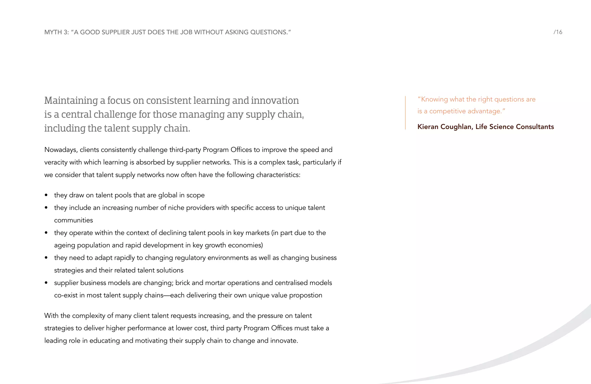 Myth 3: “A good supplier just does the job without asking questions.”

Maintaining a focus on consistent learning and innovation
is a central challenge for those managing any supply chain,
including the talent supply chain.
Nowadays, clients consistently challenge third-party Program Offices to improve the speed and
veracity with which learning is absorbed by supplier networks. This is a complex task, particularly if
we consider that talent supply networks now often have the following characteristics:
•	 they draw on talent pools that are global in scope
•	 they include an increasing number of niche providers with specific access to unique talent
communities
•	 they operate within the context of declining talent pools in key markets (in part due to the
ageing population and rapid development in key growth economies)
•	 they need to adapt rapidly to changing regulatory environments as well as changing business
strategies and their related talent solutions
•	 supplier business models are changing; brick and mortar operations and centralised models
co-exist in most talent supply chains—each delivering their own unique value propostion
With the complexity of many client talent requests increasing, and the pressure on talent
strategies to deliver higher performance at lower cost, third party Program Offices must take a
leading role in educating and motivating their supply chain to change and innovate.

/16

“Knowing what the right questions are
is a competitive advantage.”
Kieran Coughlan, Life Science Consultants

 