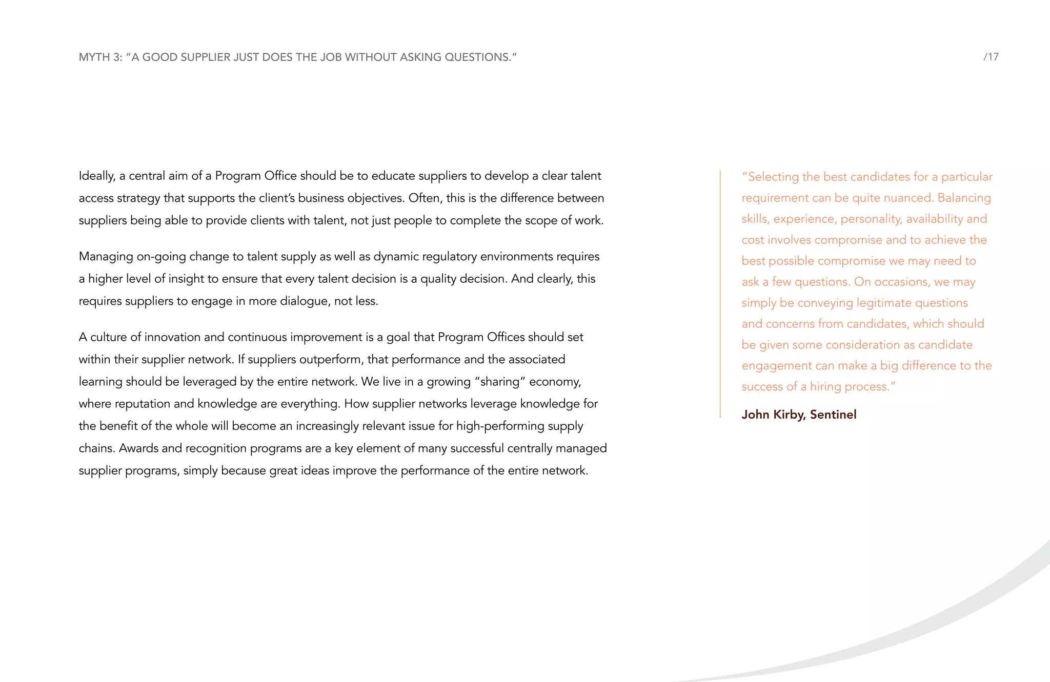 Myth 3: “A good supplier just does the job without asking questions.”

/17

Ideally, a central aim of a Program Office should be to educate suppliers to develop a clear talent

“Selecting the best candidates for a particular

access strategy that supports the client’s business objectives. Often, this is the difference between

requirement can be quite nuanced. Balancing

suppliers being able to provide clients with talent, not just people to complete the scope of work.

skills, experience, personality, availability and
cost involves compromise and to achieve the

Managing on-going change to talent supply as well as dynamic regulatory environments requires

best possible compromise we may need to

a higher level of insight to ensure that every talent decision is a quality decision. And clearly, this

ask a few questions. On occasions, we may

requires suppliers to engage in more dialogue, not less.

simply be conveying legitimate questions

A culture of innovation and continuous improvement is a goal that Program Offices should set

and concerns from candidates, which should
be given some consideration as candidate

within their supplier network. If suppliers outperform, that performance and the associated

engagement can make a big difference to the

learning should be leveraged by the entire network. We live in a growing “sharing” economy,

success of a hiring process.”

where reputation and knowledge are everything. How supplier networks leverage knowledge for
the benefit of the whole will become an increasingly relevant issue for high-performing supply
chains. Awards and recognition programs are a key element of many successful centrally managed
supplier programs, simply because great ideas improve the performance of the entire network.

John Kirby, Sentinel

 