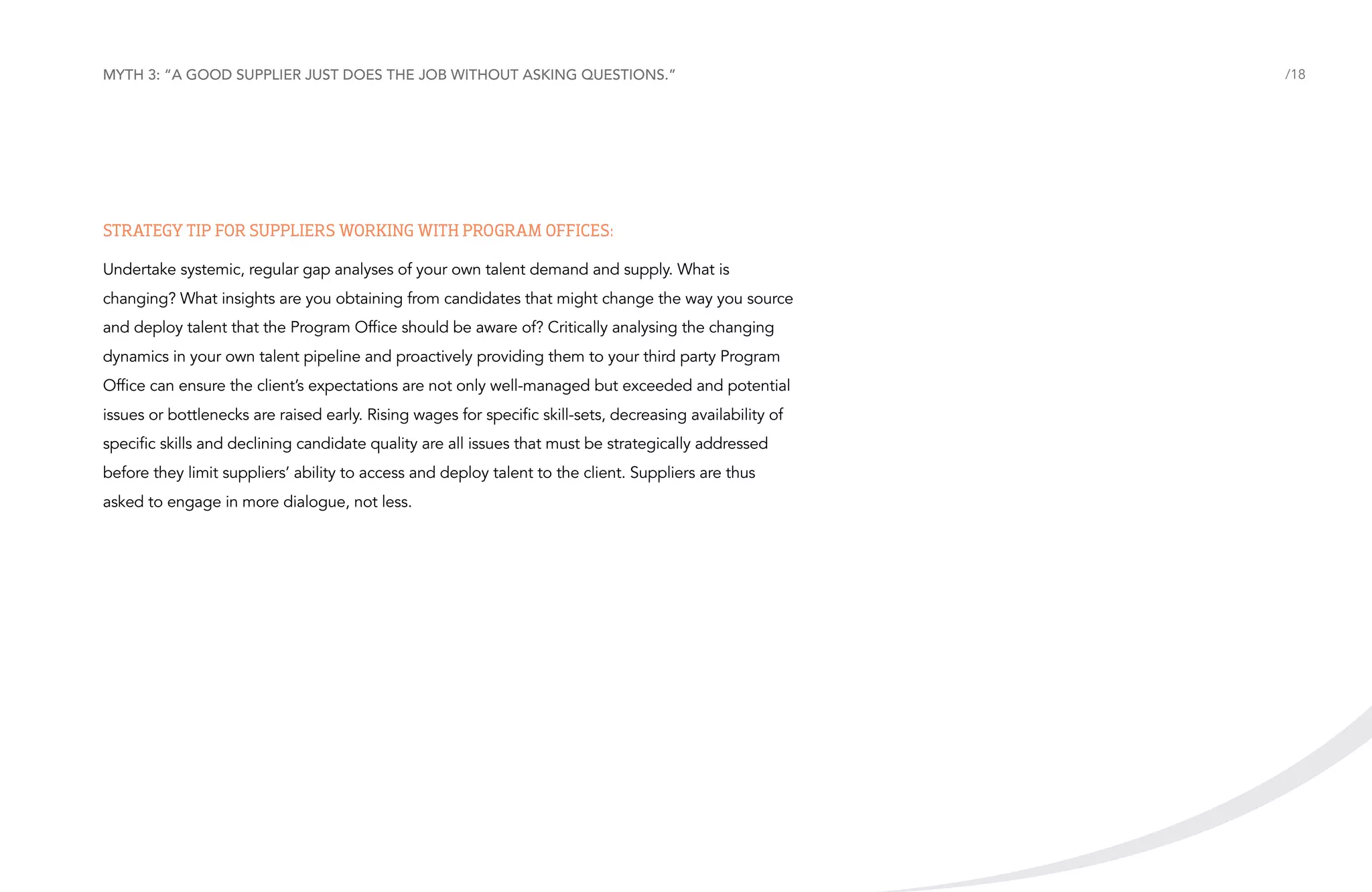Myth 3: “A good supplier just does the job without asking questions.”

Strategy tip for suppliers working with Program Offices:
Undertake systemic, regular gap analyses of your own talent demand and supply. What is
changing? What insights are you obtaining from candidates that might change the way you source
and deploy talent that the Program Office should be aware of? Critically analysing the changing
dynamics in your own talent pipeline and proactively providing them to your third party Program
Office can ensure the client’s expectations are not only well-managed but exceeded and potential
issues or bottlenecks are raised early. Rising wages for specific skill-sets, decreasing availability of
specific skills and declining candidate quality are all issues that must be strategically addressed
before they limit suppliers’ ability to access and deploy talent to the client. Suppliers are thus
asked to engage in more dialogue, not less.

/18

 