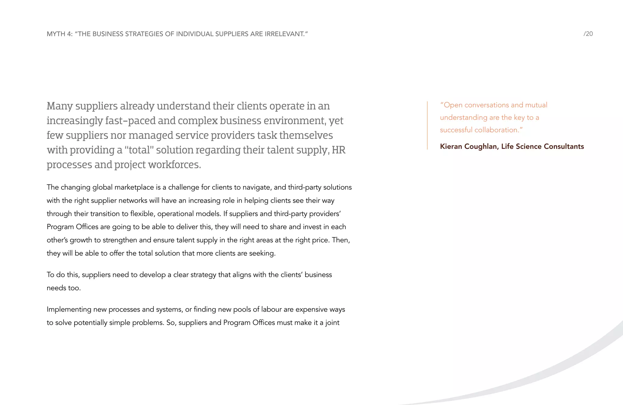 Myth 4: “The business strategies of individual suppliers are irrelevant.”

Many suppliers already understand their clients operate in an
increasingly fast-paced and complex business environment, yet
few suppliers nor managed service providers task themselves
with providing a “total” solution regarding their talent supply, HR
processes and project workforces.
The changing global marketplace is a challenge for clients to navigate, and third-party solutions
with the right supplier networks will have an increasing role in helping clients see their way
through their transition to flexible, operational models. If suppliers and third-party providers’
Program Offices are going to be able to deliver this, they will need to share and invest in each
other’s growth to strengthen and ensure talent supply in the right areas at the right price. Then,
they will be able to offer the total solution that more clients are seeking.
To do this, suppliers need to develop a clear strategy that aligns with the clients’ business
needs too.
Implementing new processes and systems, or finding new pools of labour are expensive ways
to solve potentially simple problems. So, suppliers and Program Offices must make it a joint

/20

“Open conversations and mutual
understanding are the key to a
successful collaboration.”	
Kieran Coughlan, Life Science Consultants

 