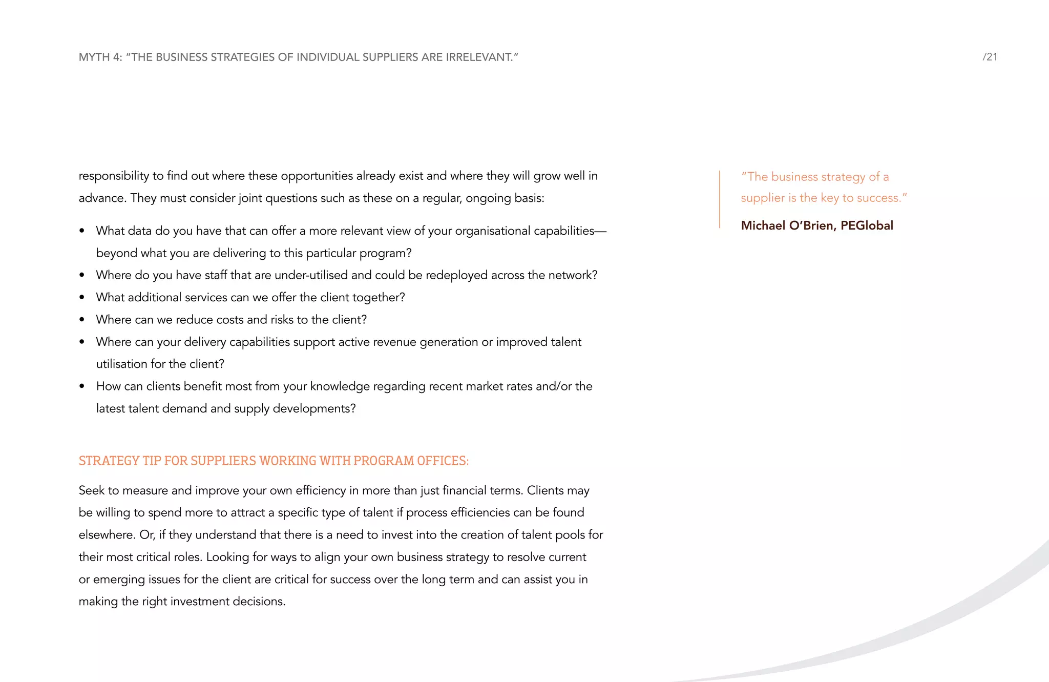 Myth 4: “The business strategies of individual suppliers are irrelevant.”

/21

responsibility to find out where these opportunities already exist and where they will grow well in

“The business strategy of a

advance. They must consider joint questions such as these on a regular, ongoing basis:

supplier is the key to success.”

•	 What data do you have that can offer a more relevant view of your organisational capabilities—

Michael O’Brien, PEGlobal

beyond what you are delivering to this particular program?
•	 Where do you have staff that are under-utilised and could be redeployed across the network?
•	 What additional services can we offer the client together?
•	 Where can we reduce costs and risks to the client?
•	 Where can your delivery capabilities support active revenue generation or improved talent
utilisation for the client?
•	 How can clients benefit most from your knowledge regarding recent market rates and/or the
latest talent demand and supply developments?

Strategy tip for suppliers working with Program Offices:
Seek to measure and improve your own efficiency in more than just financial terms. Clients may
be willing to spend more to attract a specific type of talent if process efficiencies can be found
elsewhere. Or, if they understand that there is a need to invest into the creation of talent pools for
their most critical roles. Looking for ways to align your own business strategy to resolve current
or emerging issues for the client are critical for success over the long term and can assist you in
making the right investment decisions.

 
