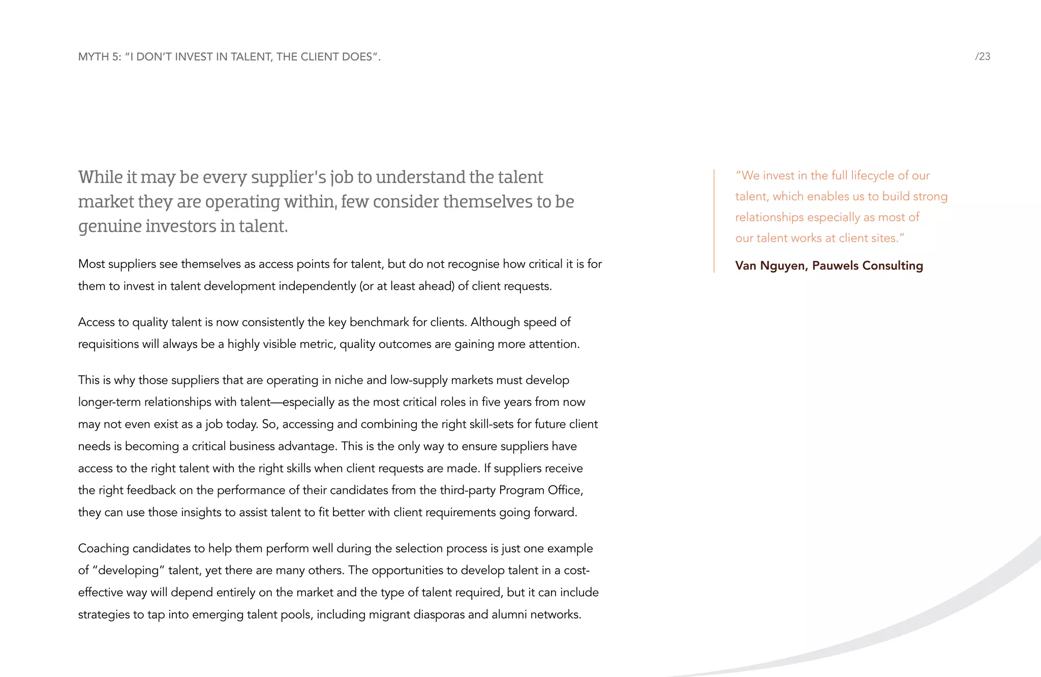 Myth 5: “I don’t invest in talent, the client does”.

/23

While it may be every supplier’s job to understand the talent
market they are operating within, few consider themselves to be
genuine investors in talent.

“We invest in the full lifecycle of our

Most suppliers see themselves as access points for talent, but do not recognise how critical it is for

Van Nguyen, Pauwels Consulting

them to invest in talent development independently (or at least ahead) of client requests.
Access to quality talent is now consistently the key benchmark for clients. Although speed of
requisitions will always be a highly visible metric, quality outcomes are gaining more attention.
This is why those suppliers that are operating in niche and low-supply markets must develop
longer-term relationships with talent—especially as the most critical roles in five years from now
may not even exist as a job today. So, accessing and combining the right skill-sets for future client
needs is becoming a critical business advantage. This is the only way to ensure suppliers have
access to the right talent with the right skills when client requests are made. If suppliers receive
the right feedback on the performance of their candidates from the third-party Program Office,
they can use those insights to assist talent to fit better with client requirements going forward.
Coaching candidates to help them perform well during the selection process is just one example
of “developing” talent, yet there are many others. The opportunities to develop talent in a costeffective way will depend entirely on the market and the type of talent required, but it can include
strategies to tap into emerging talent pools, including migrant diasporas and alumni networks.

talent, which enables us to build strong
relationships especially as most of
our talent works at client sites.”

 