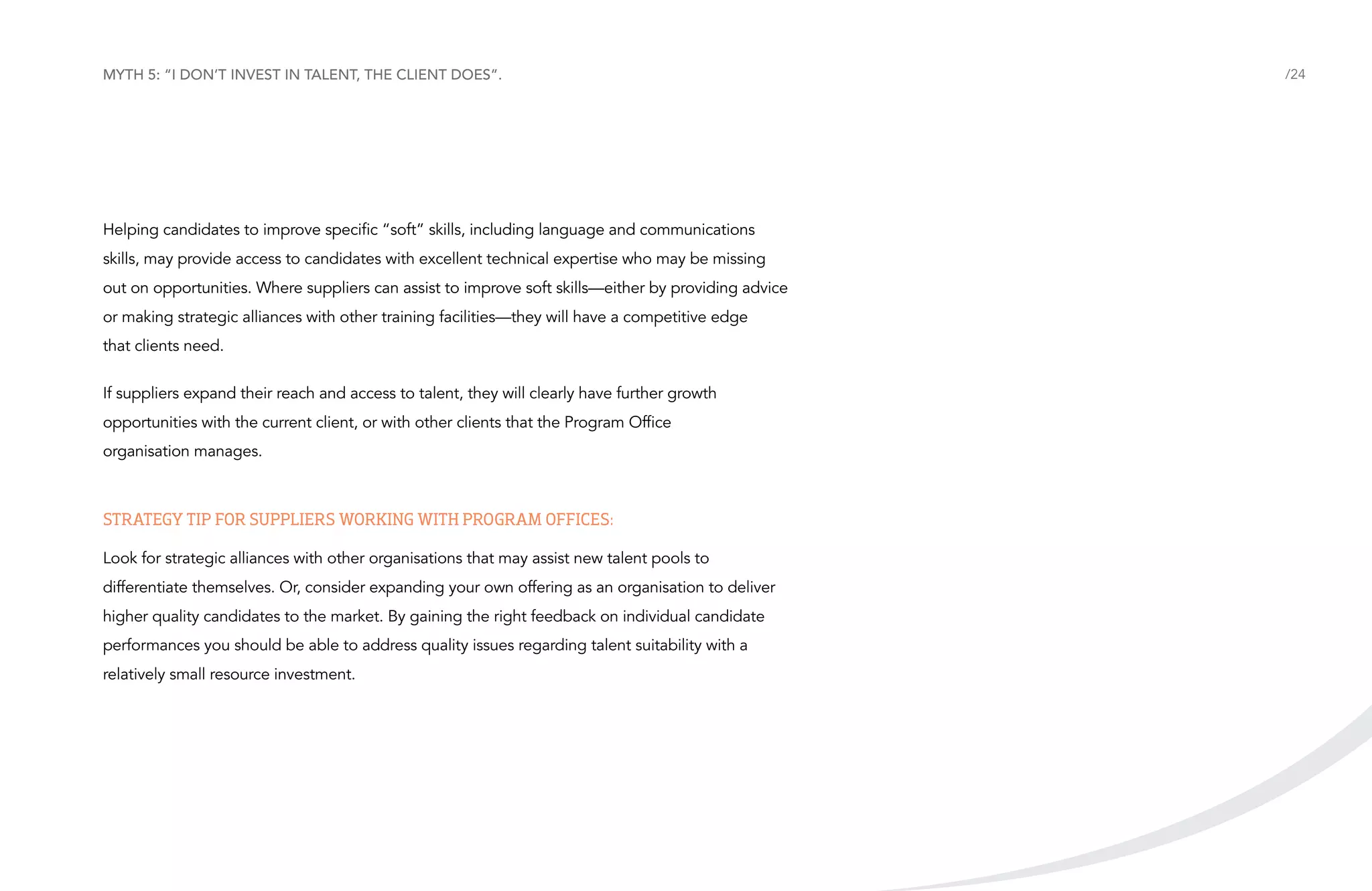 Myth 5: “I don’t invest in talent, the client does”.

Helping candidates to improve specific “soft” skills, including language and communications
skills, may provide access to candidates with excellent technical expertise who may be missing
out on opportunities. Where suppliers can assist to improve soft skills—either by providing advice
or making strategic alliances with other training facilities—they will have a competitive edge
that clients need.
If suppliers expand their reach and access to talent, they will clearly have further growth
opportunities with the current client, or with other clients that the Program Office
organisation manages.

Strategy tip for suppliers working with Program Offices:
Look for strategic alliances with other organisations that may assist new talent pools to
differentiate themselves. Or, consider expanding your own offering as an organisation to deliver
higher quality candidates to the market. By gaining the right feedback on individual candidate
performances you should be able to address quality issues regarding talent suitability with a
relatively small resource investment.

/24

 