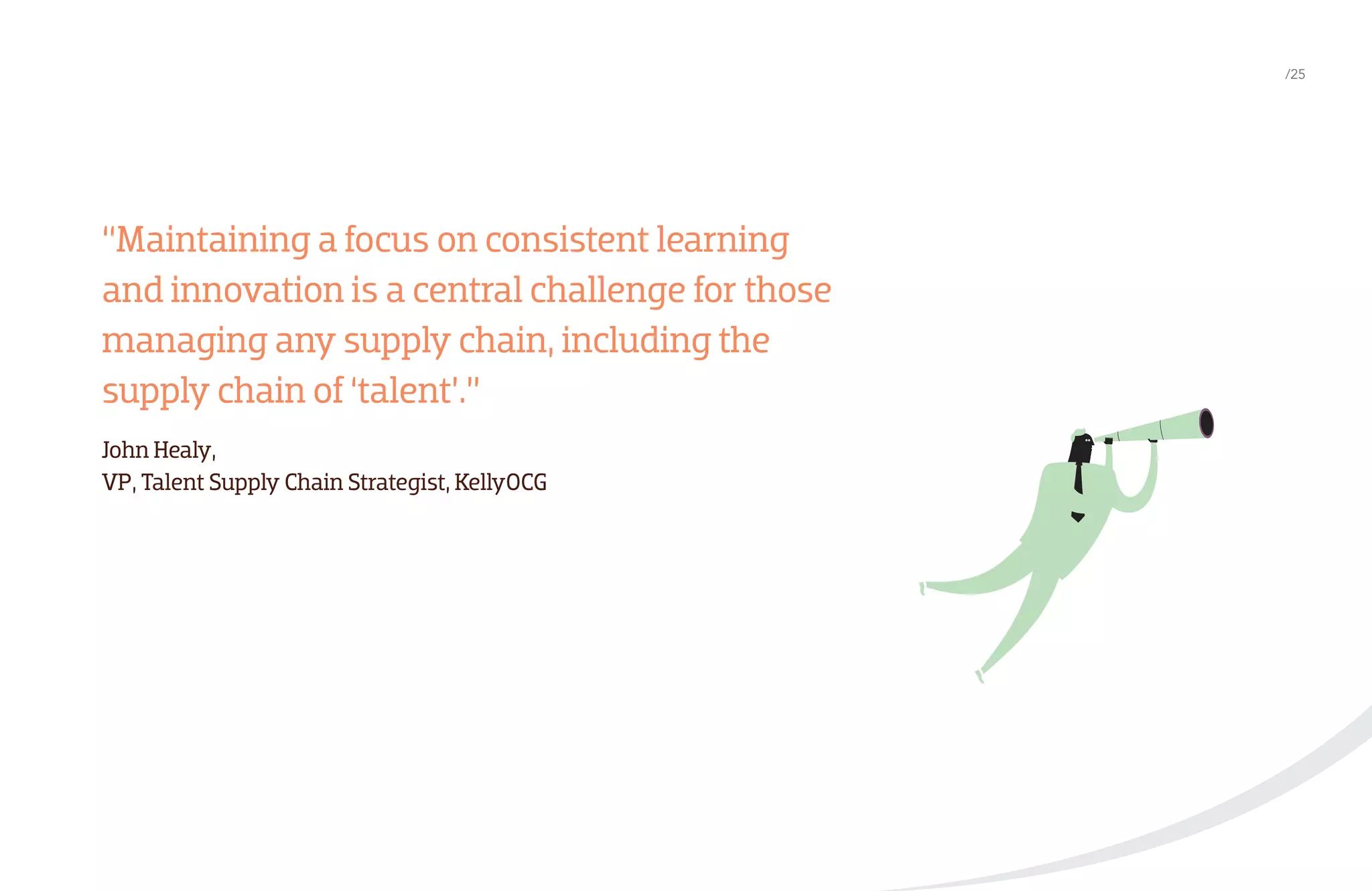 /25

“Maintaining a focus on consistent learning
and innovation is a central challenge for those
managing any supply chain, including the
supply chain of ‘talent’.”
John Healy,
VP, Talent Supply Chain Strategist, KellyOCG

 