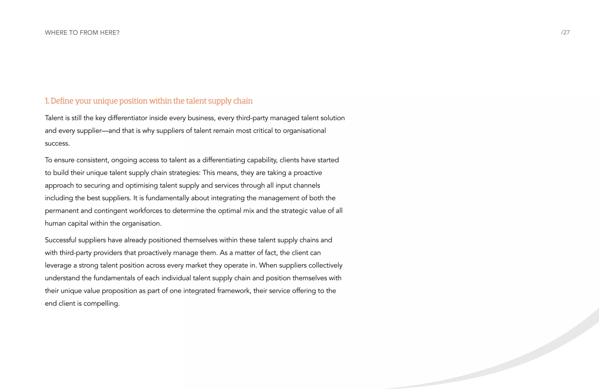 Where to from here?

1. Define your unique position within the talent supply chain
Talent is still the key differentiator inside every business, every third-party managed talent solution
and every supplier—and that is why suppliers of talent remain most critical to organisational
success.
To ensure consistent, ongoing access to talent as a differentiating capability, clients have started
to build their unique talent supply chain strategies: This means, they are taking a proactive
approach to securing and optimising talent supply and services through all input channels
including the best suppliers. It is fundamentally about integrating the management of both the
permanent and contingent workforces to determine the optimal mix and the strategic value of all
human capital within the organisation.
Successful suppliers have already positioned themselves within these talent supply chains and
with third-party providers that proactively manage them. As a matter of fact, the client can
leverage a strong talent position across every market they operate in. When suppliers collectively
understand the fundamentals of each individual talent supply chain and position themselves with
their unique value proposition as part of one integrated framework, their service offering to the
end client is compelling.

/27

 