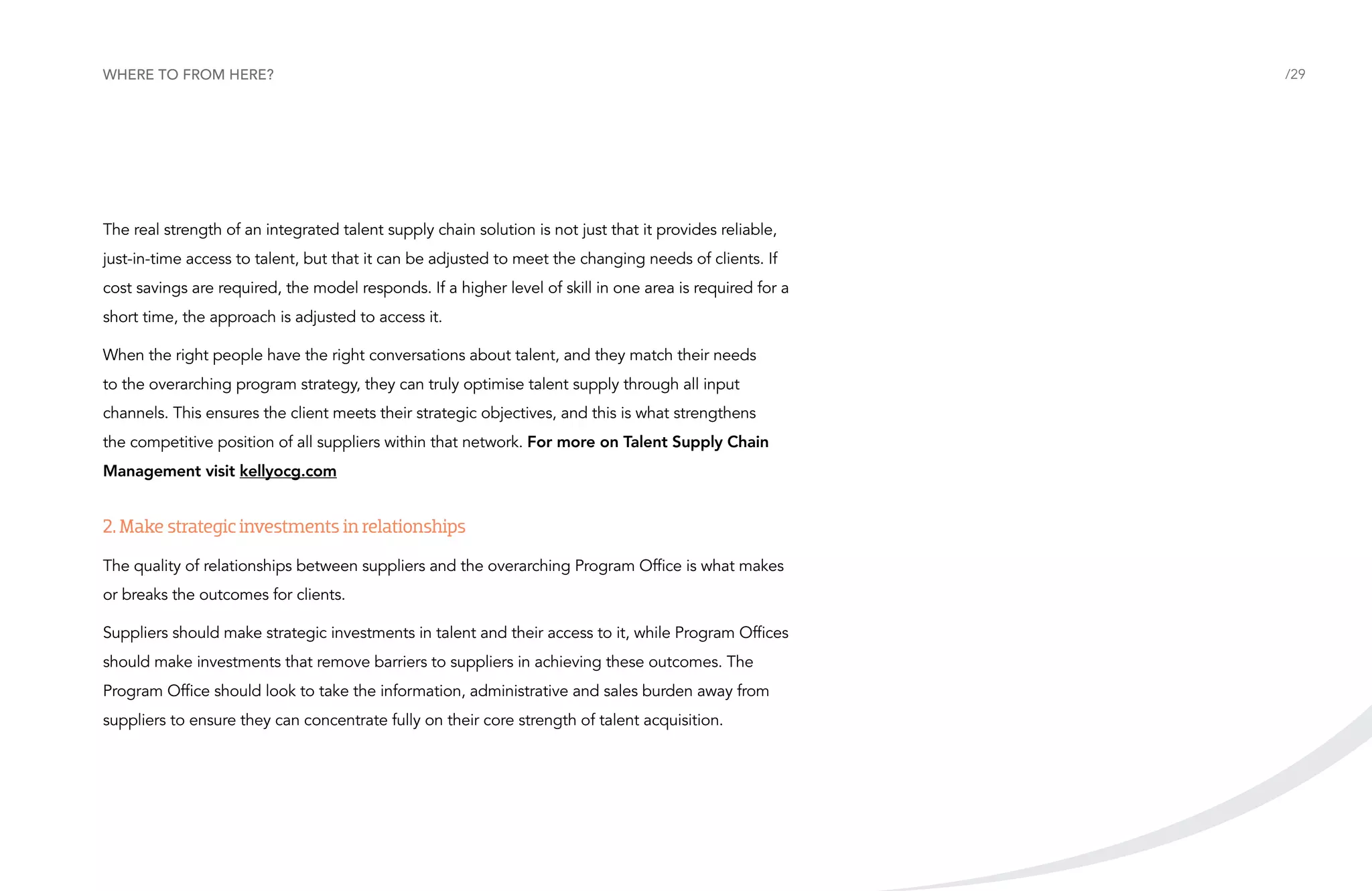 Where to from here?

The real strength of an integrated talent supply chain solution is not just that it provides reliable,
just-in-time access to talent, but that it can be adjusted to meet the changing needs of clients. If
cost savings are required, the model responds. If a higher level of skill in one area is required for a
short time, the approach is adjusted to access it.
When the right people have the right conversations about talent, and they match their needs
to the overarching program strategy, they can truly optimise talent supply through all input
channels. This ensures the client meets their strategic objectives, and this is what strengthens
the competitive position of all suppliers within that network. For more on Talent Supply Chain
Management visit kellyocg.com

2. Make strategic investments in relationships
The quality of relationships between suppliers and the overarching Program Office is what makes
or breaks the outcomes for clients.
Suppliers should make strategic investments in talent and their access to it, while Program Offices
should make investments that remove barriers to suppliers in achieving these outcomes. The
Program Office should look to take the information, administrative and sales burden away from
suppliers to ensure they can concentrate fully on their core strength of talent acquisition.

/29

 