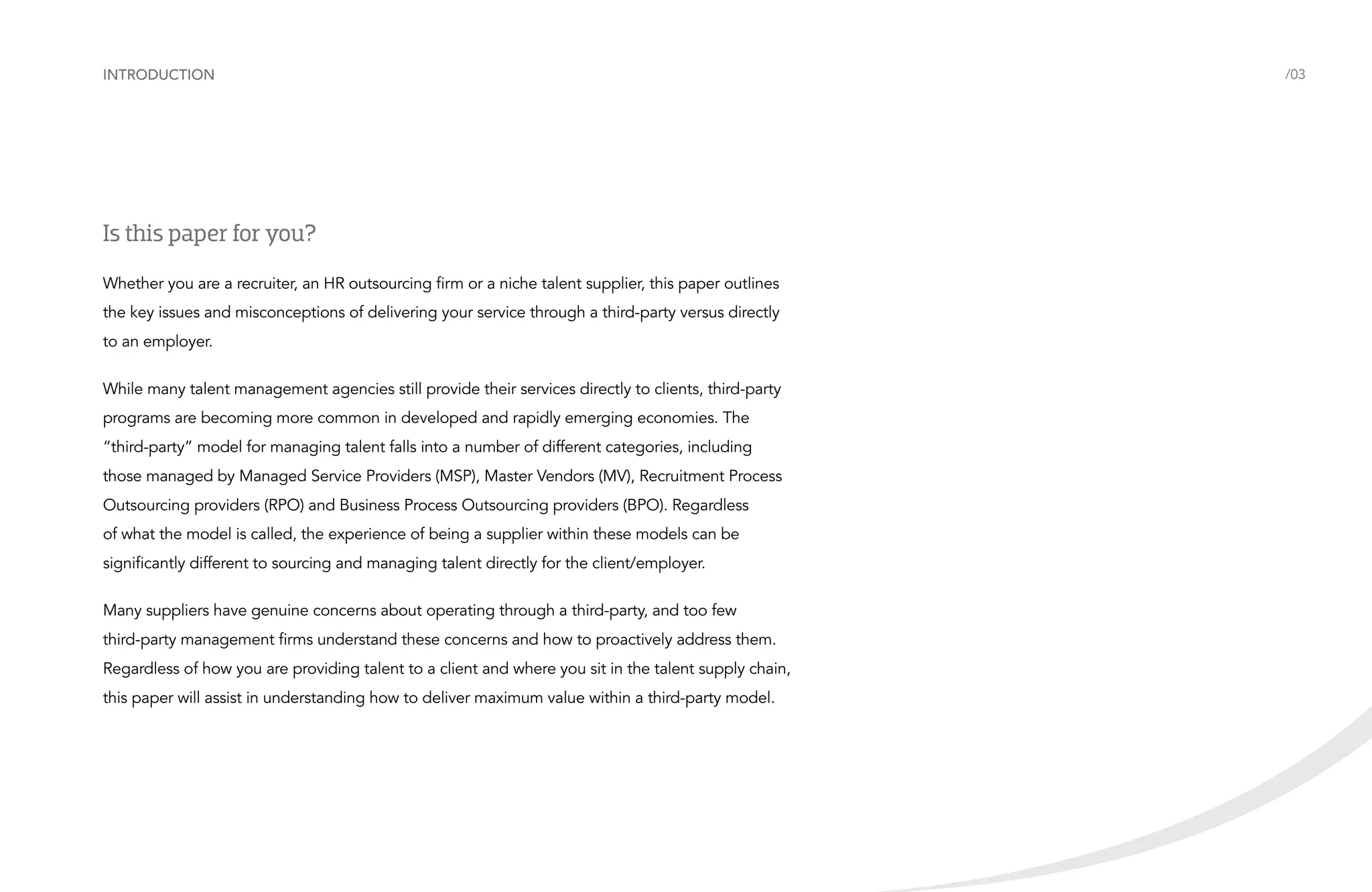 Introduction

Is this paper for you?
Whether you are a recruiter, an HR outsourcing firm or a niche talent supplier, this paper outlines
the key issues and misconceptions of delivering your service through a third-party versus directly
to an employer.
While many talent management agencies still provide their services directly to clients, third-party
programs are becoming more common in developed and rapidly emerging economies. The
“third-party” model for managing talent falls into a number of different categories, including
those managed by Managed Service Providers (MSP), Master Vendors (MV), Recruitment Process
Outsourcing providers (RPO) and Business Process Outsourcing providers (BPO). Regardless
of what the model is called, the experience of being a supplier within these models can be
significantly different to sourcing and managing talent directly for the client/employer.
Many suppliers have genuine concerns about operating through a third-party, and too few
third-party management firms understand these concerns and how to proactively address them.
Regardless of how you are providing talent to a client and where you sit in the talent supply chain,
this paper will assist in understanding how to deliver maximum value within a third-party model.

/03

 