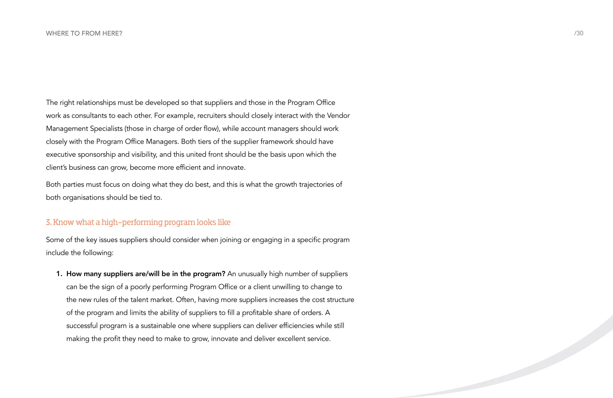Where to from here?

The right relationships must be developed so that suppliers and those in the Program Office
work as consultants to each other. For example, recruiters should closely interact with the Vendor
Management Specialists (those in charge of order flow), while account managers should work
closely with the Program Office Managers. Both tiers of the supplier framework should have
executive sponsorship and visibility, and this united front should be the basis upon which the
client’s business can grow, become more efficient and innovate.
Both parties must focus on doing what they do best, and this is what the growth trajectories of
both organisations should be tied to.

3. Know what a high-performing program looks like
Some of the key issues suppliers should consider when joining or engaging in a specific program
include the following:
1.	How many suppliers are/will be in the program? An unusually high number of suppliers
can be the sign of a poorly performing Program Office or a client unwilling to change to
the new rules of the talent market. Often, having more suppliers increases the cost structure
of the program and limits the ability of suppliers to fill a profitable share of orders. A
successful program is a sustainable one where suppliers can deliver efficiencies while still
making the profit they need to make to grow, innovate and deliver excellent service.

/30

 