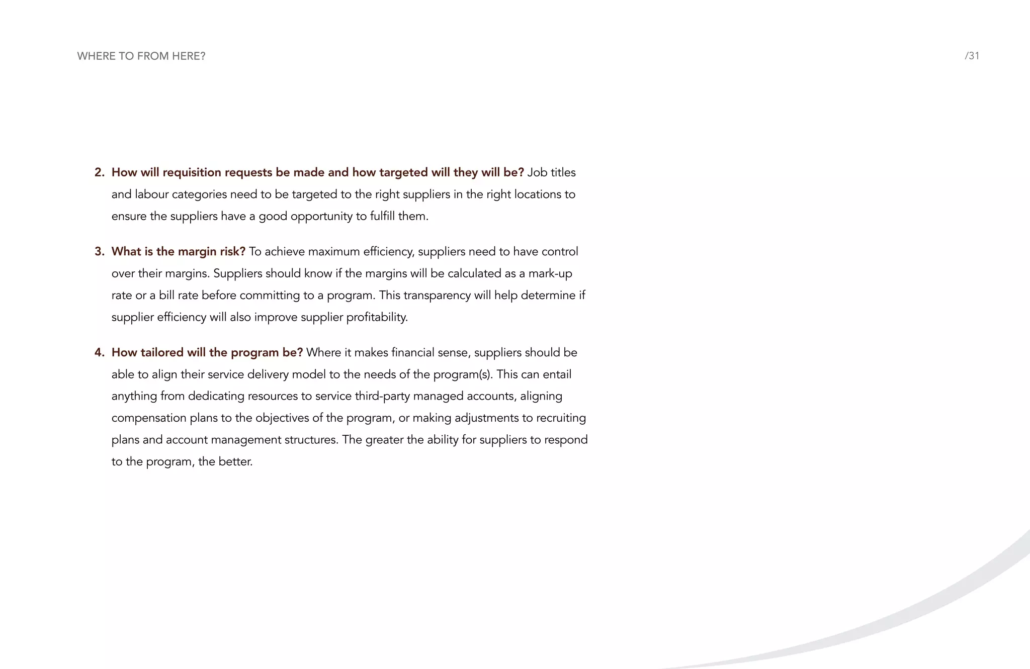 Where to from here?

2.	How will requisition requests be made and how targeted will they will be? Job titles
and labour categories need to be targeted to the right suppliers in the right locations to
ensure the suppliers have a good opportunity to fulfill them.
3.	 What is the margin risk? To achieve maximum efficiency, suppliers need to have control
over their margins. Suppliers should know if the margins will be calculated as a mark-up
rate or a bill rate before committing to a program. This transparency will help determine if
supplier efficiency will also improve supplier profitability.
4.	How tailored will the program be? Where it makes financial sense, suppliers should be
able to align their service delivery model to the needs of the program(s). This can entail
anything from dedicating resources to service third-party managed accounts, aligning
compensation plans to the objectives of the program, or making adjustments to recruiting
plans and account management structures. The greater the ability for suppliers to respond
to the program, the better.

/31

 