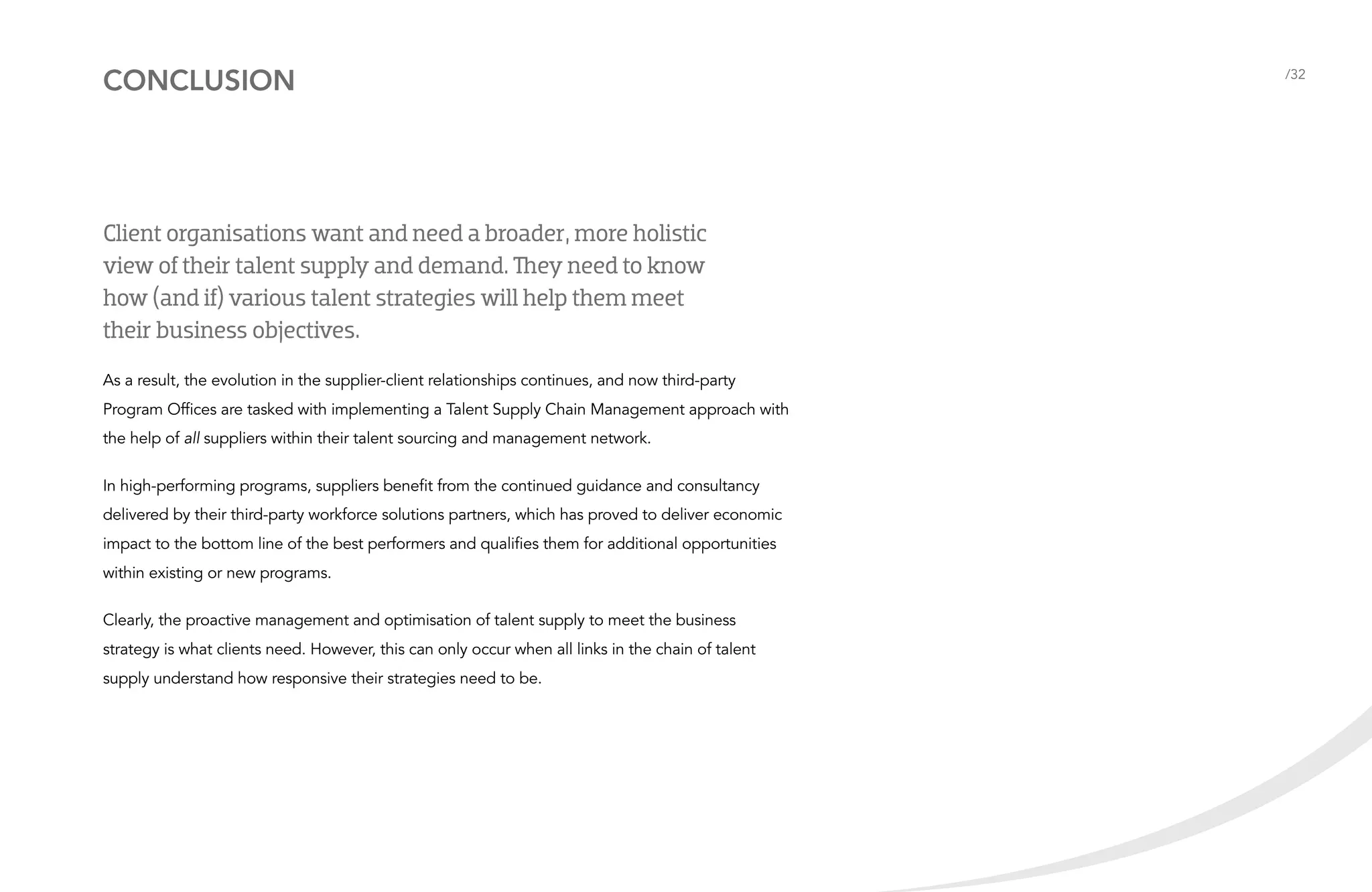 conclusion

Client organisations want and need a broader, more holistic
view of their talent supply and demand. They need to know
how (and if) various talent strategies will help them meet
their business objectives.
As a result, the evolution in the supplier-client relationships continues, and now third-party
Program Offices are tasked with implementing a Talent Supply Chain Management approach with
the help of all suppliers within their talent sourcing and management network.
In high-performing programs, suppliers benefit from the continued guidance and consultancy
delivered by their third-party workforce solutions partners, which has proved to deliver economic
impact to the bottom line of the best performers and qualifies them for additional opportunities
within existing or new programs.
Clearly, the proactive management and optimisation of talent supply to meet the business
strategy is what clients need. However, this can only occur when all links in the chain of talent
supply understand how responsive their strategies need to be.

/32

 