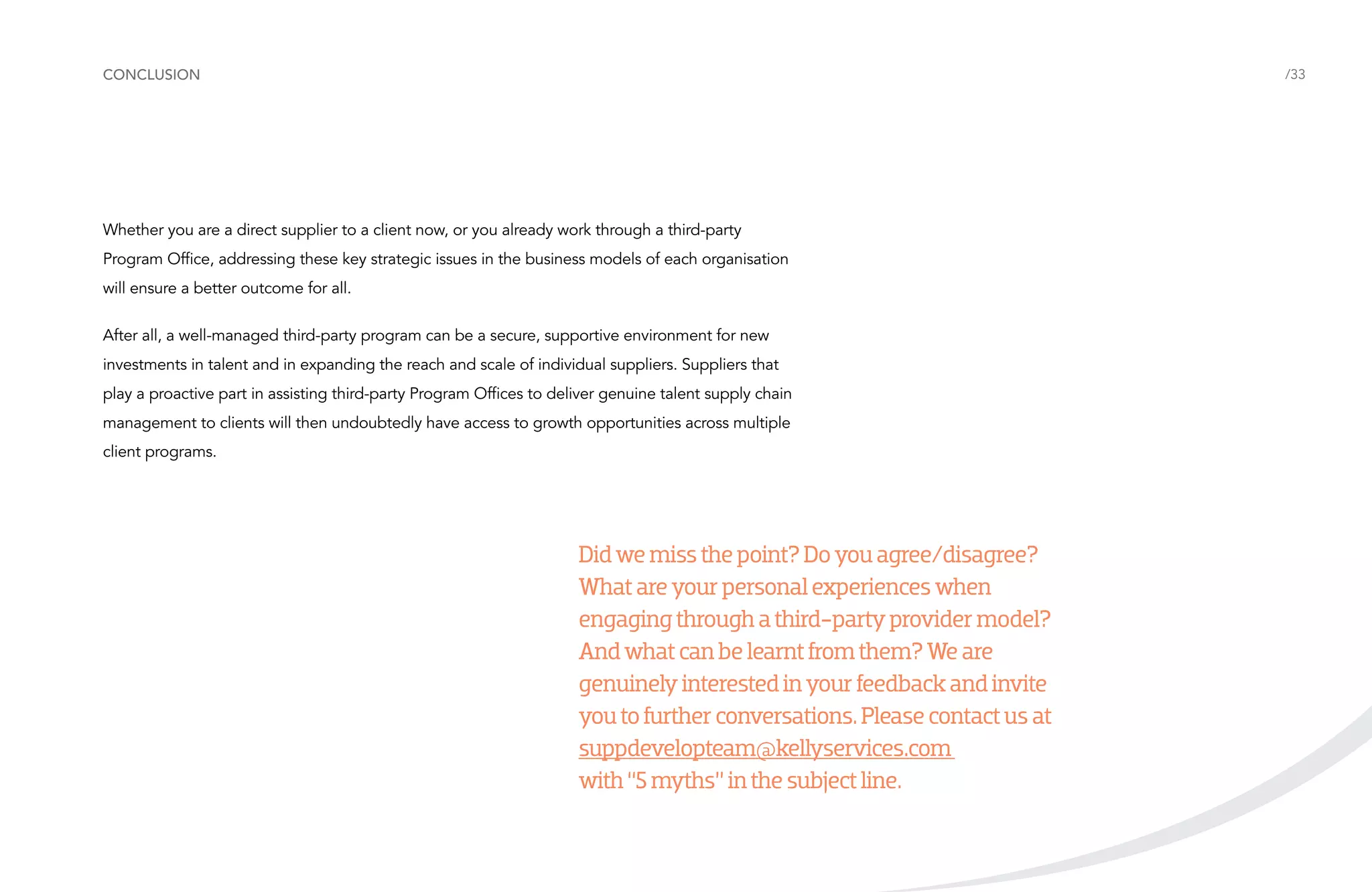 conclusion

/33

Whether you are a direct supplier to a client now, or you already work through a third-party
Program Office, addressing these key strategic issues in the business models of each organisation
will ensure a better outcome for all.
After all, a well-managed third-party program can be a secure, supportive environment for new
investments in talent and in expanding the reach and scale of individual suppliers. Suppliers that
play a proactive part in assisting third-party Program Offices to deliver genuine talent supply chain
management to clients will then undoubtedly have access to growth opportunities across multiple
client programs.

Did we miss the point? Do you agree/disagree?
What are your personal experiences when
engaging through a third-party provider model?
And what can be learnt from them? We are
genuinely interested in your feedback and invite
you to further conversations. Please contact us at
suppdevelopteam@kellyservices.com
with “5 myths” in the subject line.

 