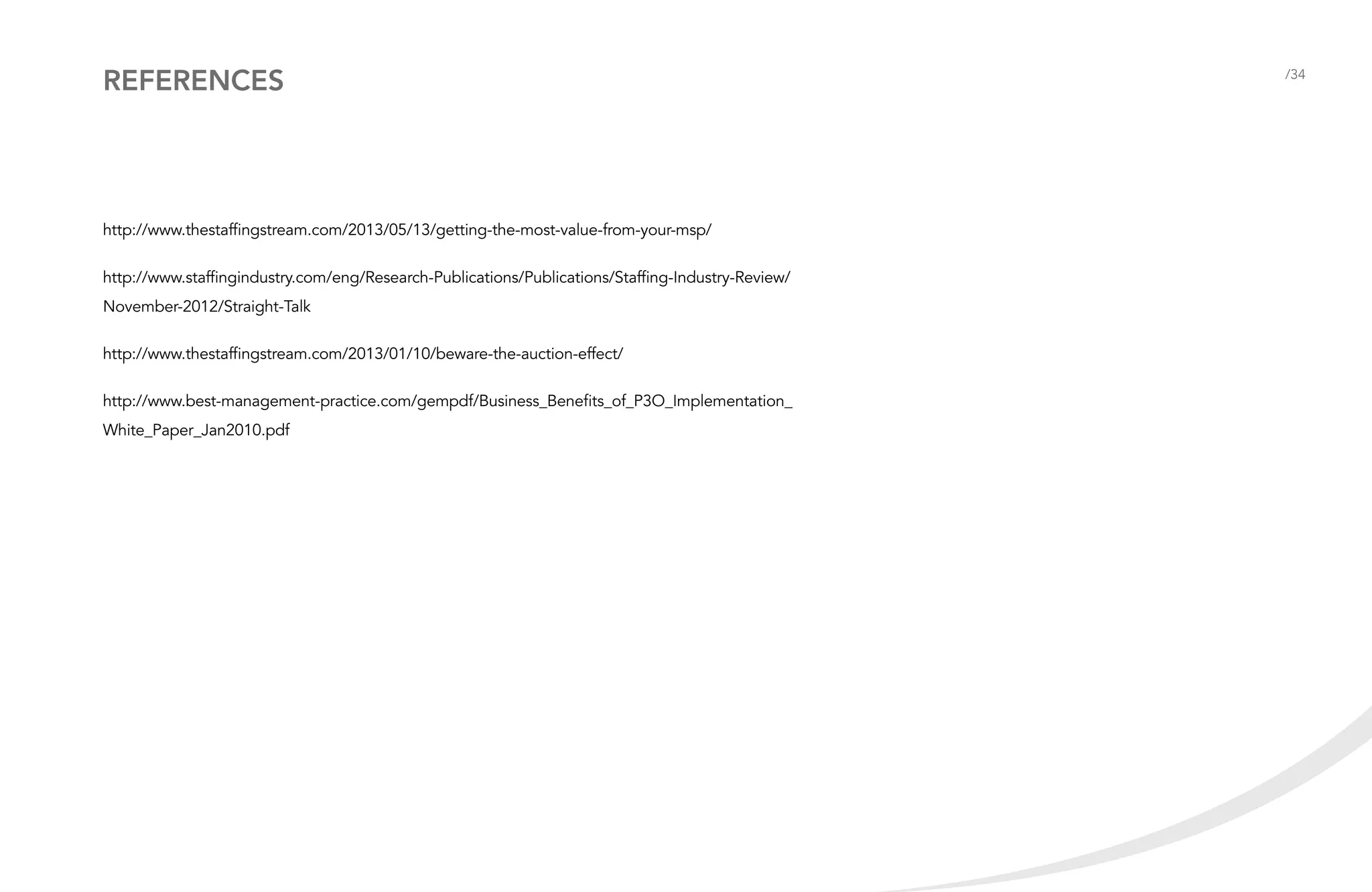 References

http://www.thestaffingstream.com/2013/05/13/getting-the-most-value-from-your-msp/
http://www.staffingindustry.com/eng/Research-Publications/Publications/Staffing-Industry-Review/
November-2012/Straight-Talk
http://www.thestaffingstream.com/2013/01/10/beware-the-auction-effect/
http://www.best-management-practice.com/gempdf/Business_Benefits_of_P3O_Implementation_
White_Paper_Jan2010.pdf

/34

 