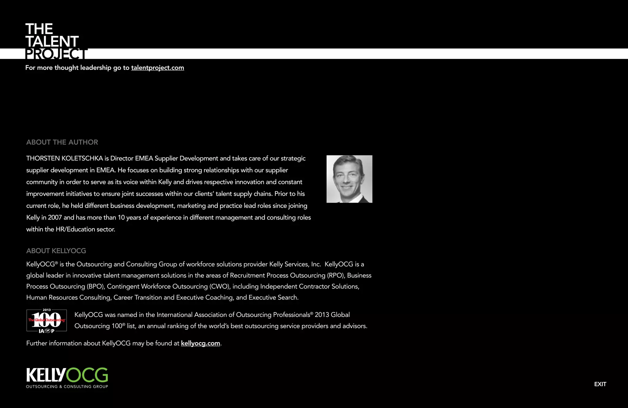 For more thought leadership go to talentproject.com

About the author
Thorsten Koletschka is Director EMEA Supplier Development and takes care of our strategic
supplier development in EMEA. He focuses on building strong relationships with our supplier
community in order to serve as its voice within Kelly and drives respective innovation and constant
improvement initiatives to ensure joint successes within our clients’ talent supply chains. Prior to his
current role, he held different business development, marketing and practice lead roles since joining
Kelly in 2007 and has more than 10 years of experience in different management and consulting roles
within the HR/Education sector.

About KellyOCG
KellyOCG® is the Outsourcing and Consulting Group of workforce solutions provider Kelly Services, Inc. KellyOCG is a
global leader in innovative talent management solutions in the areas of Recruitment Process Outsourcing (RPO), Business
Process Outsourcing (BPO), Contingent Workforce Outsourcing (CWO), including Independent Contractor Solutions,
Human Resources Consulting, Career Transition and Executive Coaching, and Executive Search.
KellyOCG was named in the International Association of Outsourcing Professionals® 2013 Global
Outsourcing 100® list, an annual ranking of the world’s best outsourcing service providers and advisors.
Further information about KellyOCG may be found at kellyocg.com.

EXIT

 