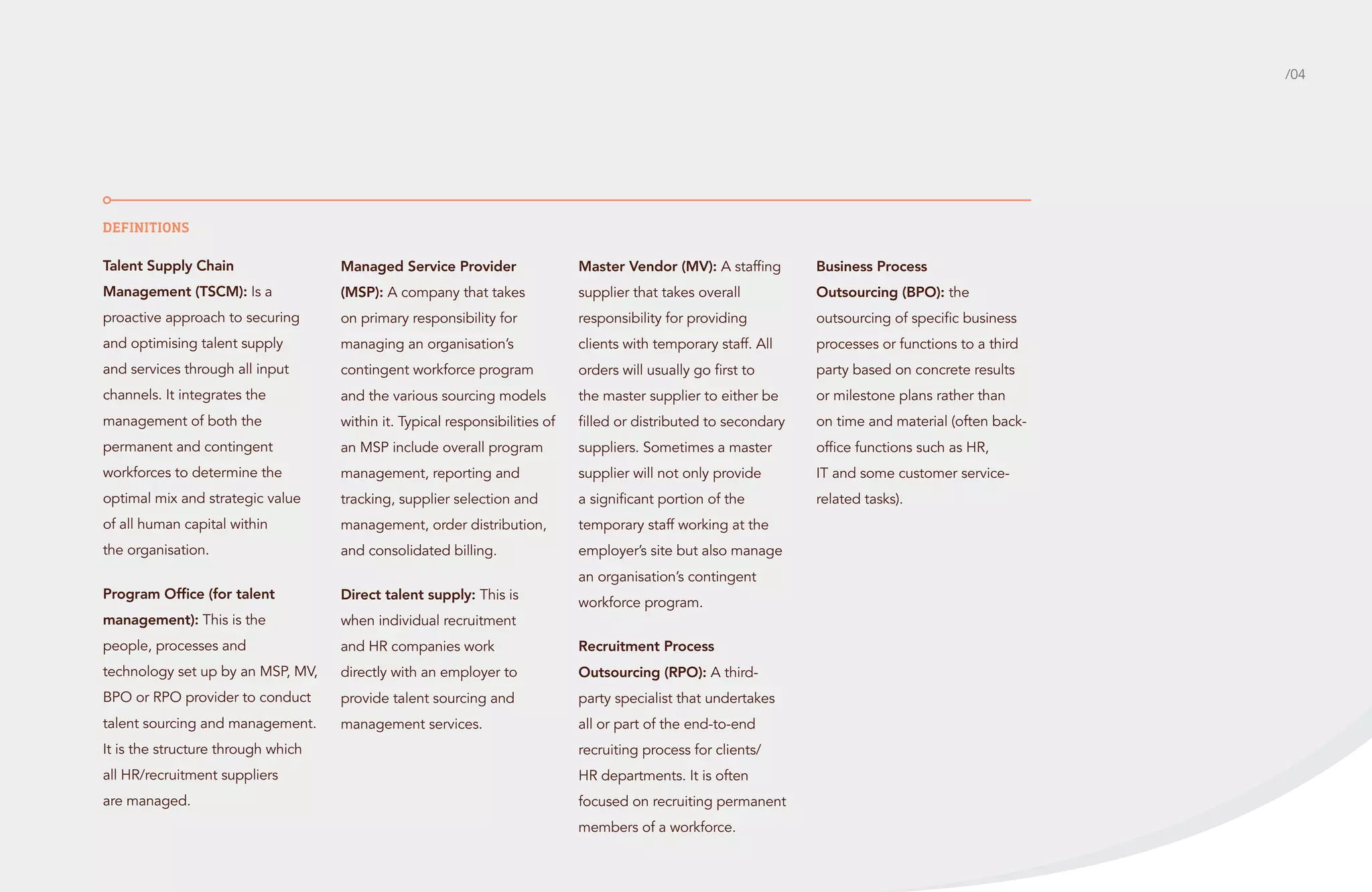 /04

Definitions
Talent Supply Chain

Managed Service Provider

Master Vendor (MV): A staffing

Business Process

Management (TSCM): Is a

(MSP): A company that takes

supplier that takes overall

Outsourcing (BPO): the

proactive approach to securing

on primary responsibility for

responsibility for providing

outsourcing of specific business

and optimising talent supply

managing an organisation’s

clients with temporary staff. All

processes or functions to a third

and services through all input

contingent workforce program

orders will usually go first to

party based on concrete results

channels. It integrates the

and the various sourcing models

the master supplier to either be

or milestone plans rather than

management of both the

within it. Typical responsibilities of

filled or distributed to secondary

on time and material (often back-

permanent and contingent

an MSP include overall program

suppliers. Sometimes a master

office functions such as HR,

workforces to determine the

management, reporting and

supplier will not only provide

IT and some customer service-

optimal mix and strategic value

tracking, supplier selection and

a significant portion of the

related tasks).

of all human capital within

management, order distribution,

temporary staff working at the

the organisation.

and consolidated billing.

employer’s site but also manage

Program Office (for talent

Direct talent supply: This is

management): This is the

when individual recruitment

people, processes and

and HR companies work

Recruitment Process

technology set up by an MSP, MV,

directly with an employer to

Outsourcing (RPO): A third-

BPO or RPO provider to conduct

provide talent sourcing and

party specialist that undertakes

talent sourcing and management.

management services.

all or part of the end-to-end

an organisation’s contingent
workforce program.

It is the structure through which

recruiting process for clients/

all HR/recruitment suppliers

HR departments. It is often

are managed.

focused on recruiting permanent
members of a workforce.

 