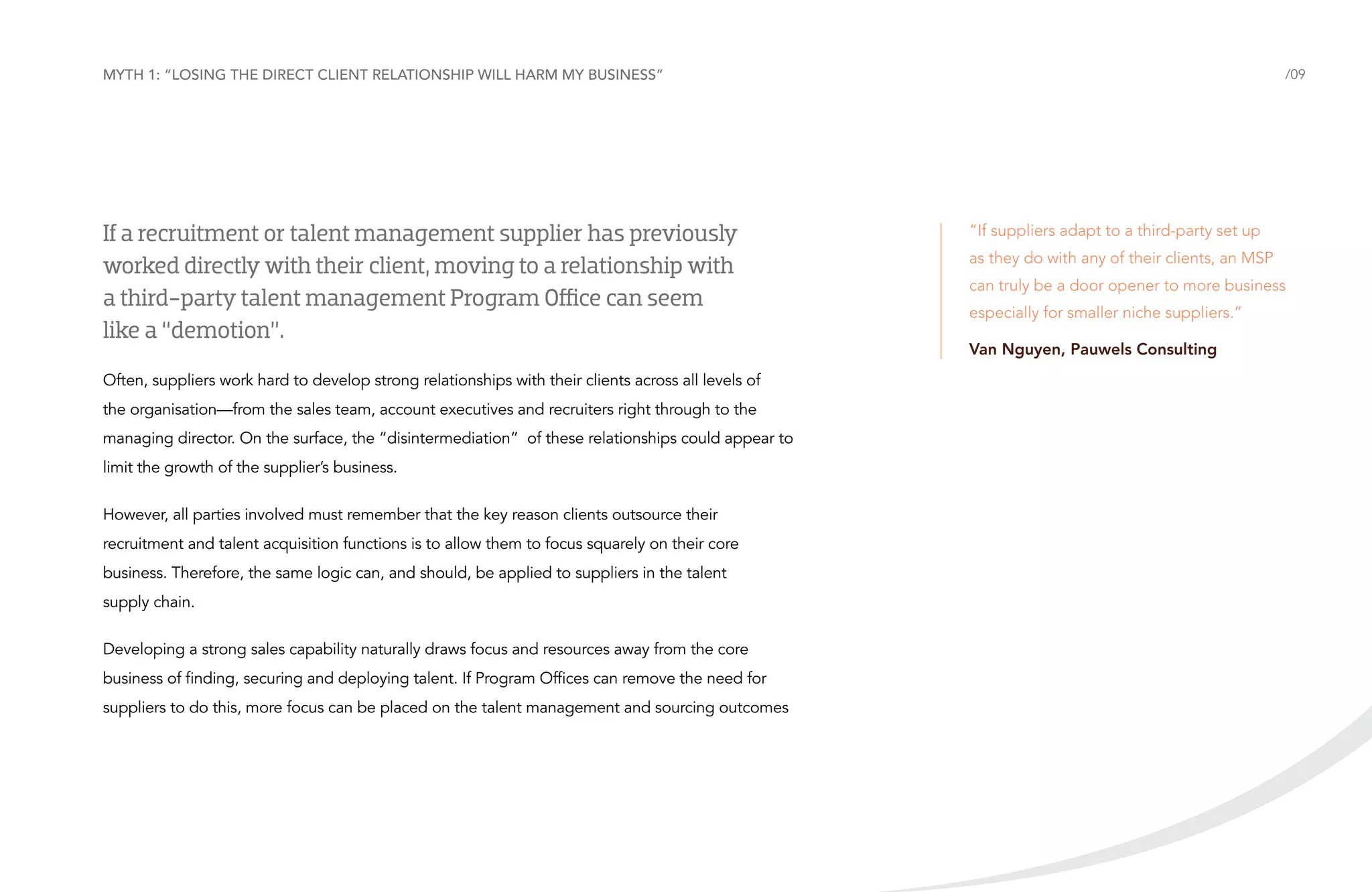 Myth 1: “Losing the direct client relationship will harm my business”

If a recruitment or talent management supplier has previously
worked directly with their client, moving to a relationship with
a third-party talent management Program Office can seem
like a “demotion”.
Often, suppliers work hard to develop strong relationships with their clients across all levels of
the organisation—from the sales team, account executives and recruiters right through to the
managing director. On the surface, the “disintermediation” of these relationships could appear to
limit the growth of the supplier’s business.
However, all parties involved must remember that the key reason clients outsource their
recruitment and talent acquisition functions is to allow them to focus squarely on their core
business. Therefore, the same logic can, and should, be applied to suppliers in the talent
supply chain.
Developing a strong sales capability naturally draws focus and resources away from the core
business of finding, securing and deploying talent. If Program Offices can remove the need for
suppliers to do this, more focus can be placed on the talent management and sourcing outcomes

/09

“If suppliers adapt to a third-party set up
as they do with any of their clients, an MSP
can truly be a door opener to more business
especially for smaller niche suppliers.”
Van Nguyen, Pauwels Consulting

 